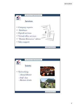26/11/2014 
3 
‘’ Your Partner in Anglo Dutch Business’’ 
Services 
• Company reports 
• Databases 
• Payroll services 
• Virtual office services 
• ‘’Human Resources’’ advice 
• Sales support 
Cambridge, 19 November 2014 
‘’ Your Partner in Anglo Dutch Business’’ 
Events 
• Networking 
- Annual Dinner 
- Golf days 
- Business drinks 
Cambridge, 19 November 2014 
 