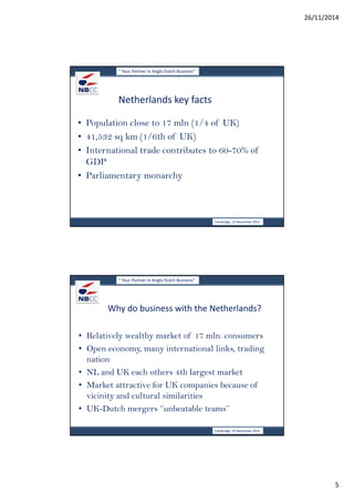 26/11/2014 
5 
‘’ Your Partner in Anglo Dutch Business’’ 
Netherlands key facts 
• Population close to 17 mln (1/4 of UK) 
• 41,532 sq km (1/6th of UK) 
• International trade contributes to 60-70% of 
GDP 
• Parliamentary monarchy 
Cambridge, 19 November 2014 
‘’ Your Partner in Anglo Dutch Business’’ 
Why do business with the Netherlands? 
• Relatively wealthy market of 17 mln. consumers 
• Open economy, many international links, trading 
nation 
• NL and UK each others 4th largest market 
• Market attractive for UK companies because of 
vicinity and cultural similarities 
• UK-Dutch mergers ‘’unbeatable teams’’ 
Cambridge, 19 November 2014 
 