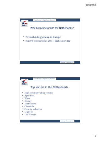 26/11/2014 
6 
‘’ Your Partner in Anglo Dutch Business’’ 
Why do business with the Netherlands? 
• Netherlands: gateway to Europe 
• Superb connections: 200+ flights per day 
Cambridge, 19 November 2014 
‘’ Your Partner in Anglo Dutch Business’’ 
Top sectors in the Netherlands 
• High tech materials & systems 
• Agro-food 
• Water 
• Energy 
• Horticulture 
• Chemicals 
• Creative industries 
• Logistics 
• Life sciences 
Cambridge, 19 November 2014 
 