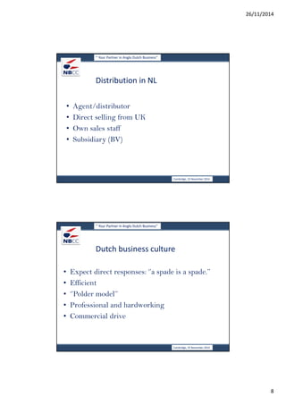 26/11/2014 
8 
‘’ Your Partner in Anglo Dutch Business’’ 
Distribution in NL 
• Agent/distributor 
• Direct selling from UK 
• Own sales staff 
• Subsidiary (BV) 
Cambridge, 19 November 2014 
‘’ Your Partner in Anglo Dutch Business’’ 
Dutch business culture 
• Expect direct responses: ‘’a spade is a spade.’’ 
• Efficient 
• ‘’Polder model’’ 
• Professional and hardworking 
• Commercial drive 
Cambridge, 19 November 2014 
 