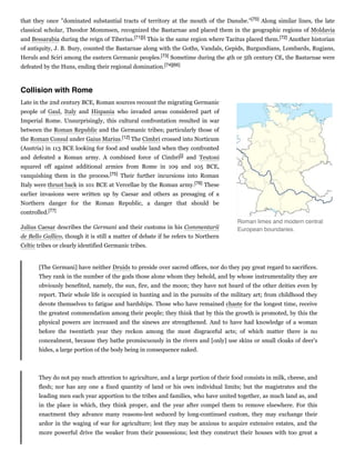 that they once "dominated substantial tracts of territory at the mouth of the Danube."[70] Along similar lines, the late
classical scholar, Theodor Mommsen, recognized the Bastarnae and placed them in the geographic regions of Moldavia
and Bessarabia during the reign of Tiberius.[71][i] This is the same region where Tacitus placed them.[72] Another historian
of antiquity, J. B. Bury, counted the Bastarnae along with the Goths, Vandals, Gepids, Burgundians, Lombards, Rugians,
Heruls and Sciri among the eastern Germanic peoples.[73] Sometime during the 4th or 5th century CE, the Bastarnae were
defeated by the Huns, ending their regional domination.[74][66]
Late in the 2nd century BCE, Roman sources recount the migrating Germanic
people of Gaul, Italy and Hispania who invaded areas considered part of
Imperial Rome. Unsurprisingly, this cultural confrontation resulted in war
between the Roman Republic and the Germanic tribes; particularly those of
the Roman Consul under Gaius Marius.[12] The Cimbri crossed into Norticum
(Austria) in 113 BCE looking for food and usable land when they confronted
and defeated a Roman army. A combined force of Cimbri[j] and Teutoni
squared off against additional armies from Rome in 109 and 105 BCE,
vanquishing them in the process.[75] Their further incursions into Roman
Italy were thrust back in 101 BCE at Vercellae by the Roman army.[76] These
earlier invasions were written up by Caesar and others as presaging of a
Northern danger for the Roman Republic, a danger that should be
controlled.[77]
Julius Caesar describes the Germani and their customs in his Commentarii
de Bello Gallico, though it is still a matter of debate if he refers to Northern
Celtic tribes or clearly identified Germanic tribes.
[The Germani] have neither Druids to preside over sacred offices, nor do they pay great regard to sacrifices.
They rank in the number of the gods those alone whom they behold, and by whose instrumentality they are
obviously benefited, namely, the sun, fire, and the moon; they have not heard of the other deities even by
report. Their whole life is occupied in hunting and in the pursuits of the military art; from childhood they
devote themselves to fatigue and hardships. Those who have remained chaste for the longest time, receive
the greatest commendation among their people; they think that by this the growth is promoted, by this the
physical powers are increased and the sinews are strengthened. And to have had knowledge of a woman
before the twentieth year they reckon among the most disgraceful acts; of which matter there is no
concealment, because they bathe promiscuously in the rivers and [only] use skins or small cloaks of deer's
hides, a large portion of the body being in consequence naked.
They do not pay much attention to agriculture, and a large portion of their food consists in milk, cheese, and
flesh; nor has any one a fixed quantity of land or his own individual limits; but the magistrates and the
leading men each year apportion to the tribes and families, who have united together, as much land as, and
in the place in which, they think proper, and the year after compel them to remove elsewhere. For this
enactment they advance many reasons-lest seduced by long-continued custom, they may exchange their
ardor in the waging of war for agriculture; lest they may be anxious to acquire extensive estates, and the
more powerful drive the weaker from their possessions; lest they construct their houses with too great a
Collision with Rome
Roman limes and modern central
European boundaries.
 