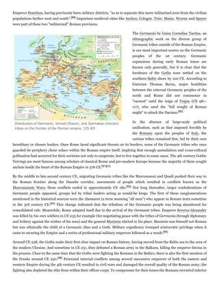 Emperor Domitian, having previously been military districts, "so as to separate this more militarized zone from the civilian
populations farther west and south".[89] Important medieval cities like Aachen, Cologne, Trier, Mainz, Worms and Speyer
were part of these two "militarized" Roman provinces.
The Germania by Gaius Cornelius Tacitus, an
ethnographic work on the diverse group of
Germanic tribes outside of the Roman Empire,
is our most important source on the Germanic
peoples of the 1st century. Germanic
expansions during early Roman times are
known only generally, but it is clear that the
forebears of the Goths were settled on the
southern Baltic shore by 100 CE. According to
historian Thomas Burns, major hostilities
between the external Germanic peoples of the
north and Rome did not commence in
"earnest" until the reign of Trajan (CE 98—
117), who used the "full weight of Roman
might" to attack the Dacians.[90]
In the absence of large-scale political
unification, such as that imposed forcibly by
the Romans upon the peoples of Italy, the
various tribes remained free, led by their own
hereditary or chosen leaders. Once Rome faced significant threats on its borders, some of the Germanic tribes who once
guarded its periphery chose solace within the Roman empire itself, implying that enough assimilation and cross-cultural
pollination had occurred for their societies not only to cooperate, but to live together in some cases. The 4th century Gothic
Tervingi are most famous among scholars of classical Rome and pre-modern Europe because the majority of them sought
asylum inside the heart of the Roman Empire in 376 CE.[91][m]
By the middle to late second century CE, migrating Germanic tribes like the Marcomanni and Quadi pushed their way to
the Roman frontier along the Danube corridor, movements of people which resulted in conflicts known as the
Marcomannic Wars; these conflicts ended in approximately CE 180.[93] Not long thereafter, larger confederations of
Germanic people appeared, groups led by tribal leaders acting as would-be kings. The first of these conglomerations
mentioned in the historical sources were the Alamanni (a term meaning "all men") who appear in Roman texts sometime
in the 3rd century CE.[94] This change indicated that the tribalism of the Germanic people was being abandoned for
consolidated rule. Meanwhile, Rome adapted itself due to the arrival of the Germanic tribes. Emperor Severus Alexander
was killed by his own soldiers in CE 235 for example (for negotiating peace with the tribes of Germania through diplomacy
and bribery against the wishes of his men) and the general Maximin elected in his place. Maximin was himself not Roman
but was ethnically the child of a Germanic Alan and a Goth. Military expediency trumped aristocratic privilege when it
came to securing the Empire and a series of professional military emperors followed as a result.[95]
Around CE 238, the Goths make their first clear impact on Roman history, having moved from the Baltic sea to the area of
the modern Ukraine. And sometime in CE 251, they defeated a Roman army in the Balkans, killing the emperor Decius in
the process. Close to the same time that the Goths were fighting the Romans in the Baltics, there is also the first mention of
the Franks around CE 250.[96] Perennial internal conflicts among several successive emperors of both the eastern and
western Empire during the 4th century CE resulted in civil wars and damaged the overall quality of the Roman army; the
fighting also depleted the elite from within their officer corps. To compensate for their losses the Romans recruited inferior
Distribution of Germanic, Venedi (Slavic), and Sarmatian (Iranian)
tribes on the frontier of the Roman empire, 125 AD
 