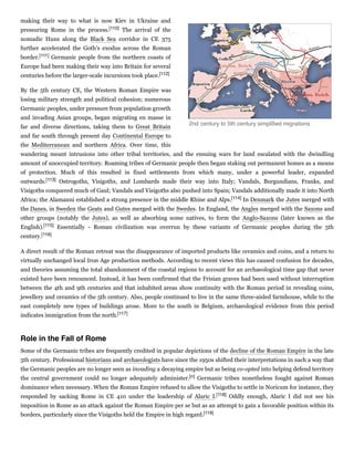 making their way to what is now Kiev in Ukraine and
pressuring Rome in the process.[110] The arrival of the
nomadic Huns along the Black Sea corridor in CE 375
further accelerated the Goth's exodus across the Roman
border.[111] Germanic people from the northern coasts of
Europe had been making their way into Britain for several
centuries before the larger-scale incursions took place.[112]
By the 5th century CE, the Western Roman Empire was
losing military strength and political cohesion; numerous
Germanic peoples, under pressure from population growth
and invading Asian groups, began migrating en masse in
far and diverse directions, taking them to Great Britain
and far south through present day Continental Europe to
the Mediterranean and northern Africa. Over time, this
wandering meant intrusions into other tribal territories, and the ensuing wars for land escalated with the dwindling
amount of unoccupied territory. Roaming tribes of Germanic people then began staking out permanent homes as a means
of protection. Much of this resulted in fixed settlements from which many, under a powerful leader, expanded
outwards.[113] Ostrogoths, Visigoths, and Lombards made their way into Italy; Vandals, Burgundians, Franks, and
Visigoths conquered much of Gaul; Vandals and Visigoths also pushed into Spain; Vandals additionally made it into North
Africa; the Alamanni established a strong presence in the middle Rhine and Alps.[114] In Denmark the Jutes merged with
the Danes, in Sweden the Geats and Gutes merged with the Swedes. In England, the Angles merged with the Saxons and
other groups (notably the Jutes), as well as absorbing some natives, to form the Anglo-Saxons (later known as the
English).[115] Essentially - Roman civilization was overrun by these variants of Germanic peoples during the 5th
century.[116]
A direct result of the Roman retreat was the disappearance of imported products like ceramics and coins, and a return to
virtually unchanged local Iron Age production methods. According to recent views this has caused confusion for decades,
and theories assuming the total abandonment of the coastal regions to account for an archaeological time gap that never
existed have been renounced. Instead, it has been confirmed that the Frisian graves had been used without interruption
between the 4th and 9th centuries and that inhabited areas show continuity with the Roman period in revealing coins,
jewellery and ceramics of the 5th century. Also, people continued to live in the same three-aisled farmhouse, while to the
east completely new types of buildings arose. More to the south in Belgium, archaeological evidence from this period
indicates immigration from the north.[117]
Some of the Germanic tribes are frequently credited in popular depictions of the decline of the Roman Empire in the late
5th century. Professional historians and archaeologists have since the 1950s shifted their interpretations in such a way that
the Germanic peoples are no longer seen as invading a decaying empire but as being co­opted into helping defend territory
the central government could no longer adequately administer.[n] Germanic tribes nonetheless fought against Roman
dominance when necessary. When the Roman Empire refused to allow the Visigoths to settle in Noricum for instance, they
responded by sacking Rome in CE 410 under the leadership of Alaric I.[118] Oddly enough, Alaric I did not see his
imposition in Rome as an attack against the Roman Empire per se but as an attempt to gain a favorable position within its
borders, particularly since the Visigoths held the Empire in high regard.[119]
2nd century to 5th century simpliﬁed migrations
Role in the Fall of Rome
 