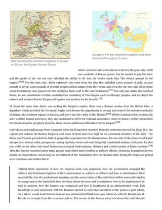 Alaric certainly had no intentions to destroy the great city which
was symbolic of Roman power, but he needed to pay his army
and the spoils of the city not only afforded the ability to do that, its wealth made him "the richest general in the
empire."[120] For the next year, Alaric extracted vast sums from the city; this included 5,000 pounds of gold, 30,000
pounds of silver, 5,000 pounds of oriental pepper, gilded statues from the Forum, and even the one-ton solid silver dome
which Constantine once placed over the baptismal basin next to the Lateran basilica.[121] Not only was Alaric able to bleed
Rome, he also established a Gothic confederation consisting of Theruingian and Greuthungic peoples, and he played the
eastern and western Roman Empires off against one another for his benefit.[122]
At about the same time Alaric was sacking the Empire's capital, there was a Roman exodus from the British Isles, a
departure which provided the Germanic Angles and Saxons the opportunity to occupy and control the eastern coastlands
of Britain, the southern regions of Sussex, and move into the valley of the Thames.[123] While Germanic tribes overran the
once western Roman provinces, they also continued to strive for regional ascendancy closer to Rome's center; meanwhile
the threat along the periphery from the Huns created additional difficulties for the Empire.[124]
Individuals and small groups from Germanic tribes had long been recruited from the territories beyond the limes (i.e., the
regions just outside the Roman Empire), and some of them had risen high in the command structure of the army. The
Rhine and Danube provided the bulk of geographic separation for the Roman limes. On one side of the limes stood 'Latin'
Europe, law, Roman order, prosperous trading markets, towns and everything that constituted modern civilization for that
era; while on the other side stood barbarism, technical backwardness, illiteracy and a tribal society of fierce warriors.[125]
Then the Empire recruited entire tribal groups under their native leaders as military officers. Historian Evangelos Chrysos
claims the implications concerning the recruitment of the 'barbarians' into the Roman army during the migration period
were enormous and relates that it
"offered them experience of how the imperial army was organized, how the government arranged the
military and functional logistics of their involvement as soldiers or officers and how it administered their
practical life, how the professional expertise and the social values of the individual soldier were cultivated in
the camp and on the battlefield, how the ideas about the state and its objectives were to be implemented by
men in uniform, how the Empire was composed and how it functioned at an administrative level. This
knowledge of and experience with the Romans opened to individual members of the gentes a path which,
once taken, would lead them to more or less substantial affiliation or even solidarity with the Roman world.
To take an example from the economic sphere: The service in the Roman army introduced the individual or
Europe in 476 with Germanic kingdoms and tribes
distributed throughout Europe.
Map depicting the Germanic kingdoms of Europe
in 526 and the Eastern Roman Empire.
 