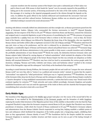 corporate members into the monetary system of the Empire since quite a substantial part of their salary was
paid to them in cash. With money in their hands the "guests" were by necessity exposed to the possibility of
taking part in the economic system, of becoming accustomed to the rules of the wide market, of absorbing
the messages of or reacting to the imperial propaganda passed to the citizens through the legends on the
coins. In addition the goods offered in the markets influenced and transformed the newcomers' food and
aesthetic tastes and their cultural horizon. Furthermore Roman civilitas was an attractive goal for every
individual wishing to succeed in his social advancement."[126]
Assisting with defense eventually shifted into administration and then outright rule, as Roman government passed into the
hands of Germanic leaders. Odoacer (who commanded the German mercenaries in Italy)[127] deposed Romulus
Augustulus, the last emperor of the West in CE 476.[128] Odoacer ruled from Rome and Ravenna, restored the Colosseum
and assigned seats to senatorial dignitaries as part of the process of consolidating his rule.[129] The presence of successor
states controlled by a nobility from one of the Germanic tribes is evident in the 6th century – even in Italy, the former
heart of the Empire, where Odoacer was followed by Theodoric the Great, king of the Ostrogoths, who was regarded by
Roman citizens and Gothic settlers alike as legitimate successor to the rule of Rome and Italy.[130] Theodoric ruled from CE
493–526, twice as long as his predecessor, and his rule is evidenced by an abundance of documents.[131] Under the
Ostrogoths a considerable degree of Roman and Germanic cultural and political fusion was achieved.[132] Germanic kings
worked in-tandem with Roman administrators to the extent possible to help ensure a smooth transition and to facilitate
the profitable administration of once Roman lands.[133] Slowly but surely, the distinction between Germanic rulers and
Roman subjects faded, followed by varying degrees of "cultural assimilation" which included the adoption of the Gothic
language by some of the indigenous people of the former Roman Empire but this was certainly not ubiquitous as Gothic
identity still remained distinctive.[134] Theodoric may have tried too hard to accommodate the various people under his
dominion; indulging "Romans and Goths, Catholics and Arians, Latin and barbarian culture" resulted in the eventual
failure of the Ostrogothic reign and the subsequent "end of Italy as the heartland of late antiquity."[135]
According to noted historian Herwig Wolfram, the Germanic peoples did not and could not "conquer the more advanced
Roman world" nor were they able to "restore it as a political and economic entity"; instead, he asserts that the empire's
"universalism" was replaced by "tribal particularism" which gave way to "regional patriotism."[136] Nonetheless, the entry
of the Germanic tribes deep into the heart of Europe and the subsequent collapse of the western Roman Empire resulted in
a "massive disruption" to long established communication networks, a system that had in many ways "bound much of the
continent together for centuries."[137] Trade networks and routes shifted accordingly, Germanic kingdoms and peoples
established boundaries and it was not until the appearance of the Arabs in Iberia and into Anatolia that Europeans began
reestablishing their networks to deal with a new threat.[138]
The transition of the Migration period to the Middle Ages proper took place over the course of the second half of the 1st
millennium. It was marked by the Christianization of the Germanic peoples and the formation of stable kingdoms
replacing the mostly tribal structures of the Migration period. Some of this stability is discernible in the fact that the Pope
recognized Theodoric's reign when the Germanic conqueror entered Rome in CE 500, despite that Theodoric was a known
practitioner of Arianism, a faith which the Council of Nicaea condemned in CE 325.[139] Theodoric's Germanic subjects
and administrators from the Roman Catholic Church cooperated in serving him, helping establish a codified system of
laws and ordinances which facilitated the integration of the Gothic peoples into a burgeoning empire, solidifying their
place as they appropriated a Roman identity of sorts.[140] The foundations laid by the Empire enabled the successor
Germanic kingdoms to maintain a familiar structure and their success can be seen as part of the lasting triumph of
Rome.[141]
Early Middle Ages
 