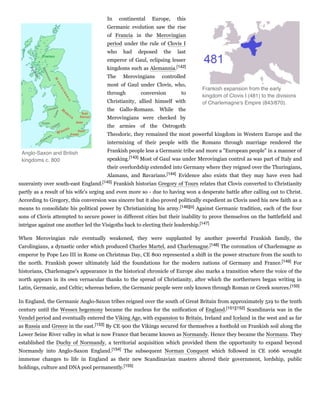 In continental Europe, this
Germanic evolution saw the rise
of Francia in the Merovingian
period under the rule of Clovis I
who had deposed the last
emperor of Gaul, eclipsing lesser
kingdoms such as Alemannia.[142]
The Merovingians controlled
most of Gaul under Clovis, who,
through conversion to
Christianity, allied himself with
the Gallo-Romans. While the
Merovingians were checked by
the armies of the Ostrogoth
Theodoric, they remained the most powerful kingdom in Western Europe and the
intermixing of their people with the Romans through marriage rendered the
Frankish people less a Germanic tribe and more a "European people" in a manner of
speaking.[143] Most of Gaul was under Merovingian control as was part of Italy and
their overlordship extended into Germany where they reigned over the Thuringians,
Alamans, and Bavarians.[144] Evidence also exists that they may have even had
suzerainty over south-east England.[145] Frankish historian Gregory of Tours relates that Clovis converted to Christianity
partly as a result of his wife's urging and even more so - due to having won a desperate battle after calling out to Christ.
According to Gregory, this conversion was sincere but it also proved politically expedient as Clovis used his new faith as a
means to consolidate his political power by Christianizing his army.[146][o] Against Germanic tradition, each of the four
sons of Clovis attempted to secure power in different cities but their inability to prove themselves on the battlefield and
intrigue against one another led the Visigoths back to electing their leadership.[147]
When Merovingian rule eventually weakened, they were supplanted by another powerful Frankish family, the
Carolingians, a dynastic order which produced Charles Martel, and Charlemagne.[148] The coronation of Charlemagne as
emperor by Pope Leo III in Rome on Christmas Day, CE 800 represented a shift in the power structure from the south to
the north. Frankish power ultimately laid the foundations for the modern nations of Germany and France.[149] For
historians, Charlemagne's appearance in the historical chronicle of Europe also marks a transition where the voice of the
north appears in its own vernacular thanks to the spread of Christianity, after which the northerners began writing in
Latin, Germanic, and Celtic; whereas before, the Germanic people were only known through Roman or Greek sources.[150]
In England, the Germanic Anglo-Saxon tribes reigned over the south of Great Britain from approximately 519 to the tenth
century until the Wessex hegemony became the nucleus for the unification of England.[151][152] Scandinavia was in the
Vendel period and eventually entered the Viking Age, with expansion to Britain, Ireland and Iceland in the west and as far
as Russia and Greece in the east.[153] By CE 900 the Vikings secured for themselves a foothold on Frankish soil along the
Lower Seine River valley in what is now France that became known as Normandy. Hence they became the Normans. They
established the Duchy of Normandy, a territorial acquisition which provided them the opportunity to expand beyond
Normandy into Anglo-Saxon England.[154] The subsequent Norman Conquest which followed in CE 1066 wrought
immense changes to life in England as their new Scandinavian masters altered their government, lordship, public
holdings, culture and DNA pool permanently.[155]
Frankish expansion from the early
kingdom of Clovis I (481) to the divisions
of Charlemagne's Empire (843/870).
Anglo-Saxon and British
kingdoms c. 800
 