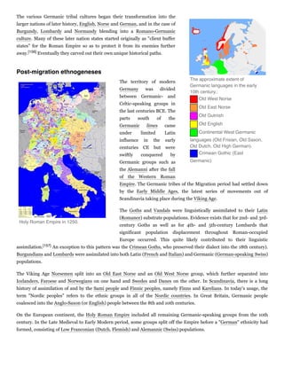 The various Germanic tribal cultures began their transformation into the
larger nations of later history, English, Norse and German, and in the case of
Burgundy, Lombardy and Normandy blending into a Romano-Germanic
culture. Many of these later nation states started originally as "client buffer
states" for the Roman Empire so as to protect it from its enemies further
away.[156] Eventually they carved out their own unique historical paths.
The territory of modern
Germany was divided
between Germanic- and
Celtic-speaking groups in
the last centuries BCE. The
parts south of the
Germanic limes came
under limited Latin
influence in the early
centuries CE but were
swiftly conquered by
Germanic groups such as
the Alemanni after the fall
of the Western Roman
Empire. The Germanic tribes of the Migration period had settled down
by the Early Middle Ages, the latest series of movements out of
Scandinavia taking place during the Viking Age.
The Goths and Vandals were linguistically assimilated to their Latin
(Romance) substrate populations. Evidence exists that for 2nd- and 3rd-
century Goths as well as for 4th- and 5th-century Lombards that
significant population displacement throughout Roman-occupied
Europe occurred. This quite likely contributed to their linguistic
assimilation.[157] An exception to this pattern was the Crimean Goths, who preserved their dialect into the 18th century).
Burgundians and Lombards were assimilated into both Latin (French and Italian) and Germanic (German-speaking Swiss)
populations.
The Viking Age Norsemen split into an Old East Norse and an Old West Norse group, which further separated into
Icelanders, Faroese and Norwegians on one hand and Swedes and Danes on the other. In Scandinavia, there is a long
history of assimilation of and by the Sami people and Finnic peoples, namely Finns and Karelians. In today's usage, the
term "Nordic peoples" refers to the ethnic groups in all of the Nordic countries. In Great Britain, Germanic people
coalesced into the Anglo-Saxon (or English) people between the 8th and 10th centuries.
On the European continent, the Holy Roman Empire included all remaining Germanic-speaking groups from the 10th
century. In the Late Medieval to Early Modern period, some groups split off the Empire before a "German" ethnicity had
formed, consisting of Low Franconian (Dutch, Flemish) and Alemannic (Swiss) populations.
The approximate extent of
Germanic languages in the early
10th century.:
   Old West Norse
   Old East Norse
   Old Gutnish
   Old English
   Continental West Germanic
languages (Old Frisian, Old Saxon,
Old Dutch, Old High German).
   Crimean Gothic (East
Germanic)
Post-migration ethnogeneses
Holy Roman Empire in 1250.
 