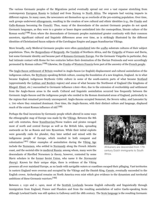 The various Germanic peoples of the Migrations period eventually spread out over a vast expanse stretching from
contemporary European Russia to Iceland and from Norway to North Africa. The migrants had varying impacts in
different regions. In many cases, the newcomers set themselves up as overlords of the pre-existing population. Over time,
such groups underwent ethnogenesis, resulting in the creation of new cultural and ethnic identities (e.g., the Franks and
Gallo-Romans becoming the French). Thus, many of the descendants of the ancient Germanic peoples do not speak
Germanic languages, as they were to a greater or lesser degree assimilated into the cosmopolitan, literate culture of the
Roman world.[158] Even where the descendants of Germanic peoples maintained greater continuity with their common
ancestors, significant cultural and linguistic differences arose over time, as is strikingly illustrated by the different
identities of Christianized Saxon subjects of the Carolingian Empire and pagan Scandinavian Vikings.
More broadly, early Medieval Germanic peoples were often assimilated into the walha substrate cultures of their subject
populations. Thus, the Burgundians of Burgundy, the Vandals of Northern Africa, and the Visigoths of France and Iberia,
lost some Germanic identity and became part of Romano-Germanic Europe. For the Germanic Visigoths in particular, they
had intimate contact with Rome for two centuries before their domination of the Iberian Peninsula and were accordingly
permeated by Roman culture.[159] Likewise, the Franks of Western Francia form part of the ancestry of the French people.
The Anglo-Saxon settlement of Britain resulted in Anglo-Saxon (or English) displacement and cultural assimilation of the
indigenous culture, the Brythonic-speaking British culture, causing the foundation of a new kingdom, England. As in what
became England, indigenous Brythonic Celtic culture in some of the south-eastern parts of what became Scotland
(approximately the Lothian and Borders region) and areas of what became the Northwest of England (the kingdoms of
Rheged, Elmet, etc.) succumbed to Germanic influence c.600—800, due to the extension of overlordship and settlement
from the Anglo-Saxon areas to the south. Cultural and linguistic assimilation occurred less frequently between the
Germanic Anglo-Saxons and the indigenous people who resided in the Roman dominated areas of England, particularly in
the regions that remained previously unconquered. Anglo-Saxons occupied Somerset, the Severn valley, and Lancaster by
c. 700 where they remained dominant. Over time, the Anglo-Saxons, with their distinct culture and language, displaced
much of the extant Roman influence of old.[160]
Perhaps the final incursions by Germanic people which altered in some ways
the ethnographic map of Europe was made by the Vikings. Between the 8th
and 11th centuries, these Scandinavian/Norse traders and pirates ravaged
most of north and central Europe as well as the British Isles, spreading
eastwards as far as Russia and into Byzantium. While their initial exploits
were generally raids for plunder, they later settled and mixed with the
indigenous people of Europe, which resulted in both conquest and
colonization.[161] Other examples of assimilation during the Viking Age
include the Norsemen, who settled in Normandy along the French Atlantic
coast, and the societal elite in medieval Russia; among whom, many were the
descendants of Slavified Norsemen (a theory, however, contested by some
Slavic scholars in the former Soviet Union, who name it the Normanist
theory). Known for their unique ships, there is evidence of the Viking
presence all over mainland Europe, as no lands with navigable waters or coastlines escaped their pillaging. Vast territories
in eastern England were overrun and occupied by the Vikings and the Danish King, Canute, eventually succeeded to the
English crown. Archeological remains on North America even exist which give evidence to the dynamism and territorial
ambitions of these Germanic warriors.[162]
Between c. 1150 and c. 1400, most of the Scottish Lowlands became English culturally and linguistically through
immigration from England, France and Flanders and from the resulting assimilation of native Gaelic-speaking Scots
although Lowland Gaelic was still spoken in Galloway until the 18th century. The Scots language is the resulting Germanic
Afrikaners are descended from 17th
century Dutch immigrants to South
Africa.
 