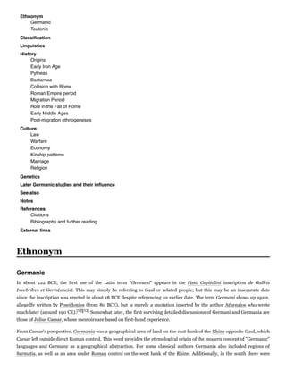 Ethnonym
Germanic
Teutonic
Classiﬁcation
Linguistics
History
Origins
Early Iron Age
Pytheas
Bastarnae
Collision with Rome
Roman Empire period
Migration Period
Role in the Fall of Rome
Early Middle Ages
Post-migration ethnogeneses
Culture
Law
Warfare
Economy
Kinship patterns
Marriage
Religion
Genetics
Later Germanic studies and their inﬂuence
See also
Notes
References
Citations
Bibliography and further reading
External links
In about 222 BCE, the first use of the Latin term "Germani" appears in the Fasti  Capitolini inscription de  Galleis
Insvbribvs et Germ(aneis). This may simply be referring to Gaul or related people; but this may be an inaccurate date
since the inscription was erected in about 18 BCE despite referencing an earlier date. The term Germani shows up again,
allegedly written by Poseidonios (from 80 BCE), but is merely a quotation inserted by the author Athenaios who wrote
much later (around 190 CE).[12][13] Somewhat later, the first surviving detailed discussions of Germani and Germania are
those of Julius Caesar, whose memoirs are based on first-hand experience.
From Caesar's perspective, Germania was a geographical area of land on the east bank of the Rhine opposite Gaul, which
Caesar left outside direct Roman control. This word provides the etymological origin of the modern concept of "Germanic"
languages and Germany as a geographical abstraction. For some classical authors Germania also included regions of
Sarmatia, as well as an area under Roman control on the west bank of the Rhine. Additionally, in the south there were
Ethnonym
Germanic
 