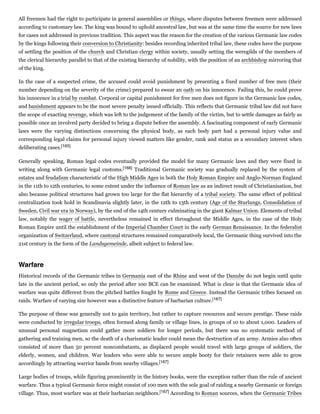 All freemen had the right to participate in general assemblies or things, where disputes between freemen were addressed
according to customary law. The king was bound to uphold ancestral law, but was at the same time the source for new laws
for cases not addressed in previous tradition. This aspect was the reason for the creation of the various Germanic law codes
by the kings following their conversion to Christianity: besides recording inherited tribal law, these codes have the purpose
of settling the position of the church and Christian clergy within society, usually setting the weregilds of the members of
the clerical hierarchy parallel to that of the existing hierarchy of nobility, with the position of an archbishop mirroring that
of the king.
In the case of a suspected crime, the accused could avoid punishment by presenting a fixed number of free men (their
number depending on the severity of the crime) prepared to swear an oath on his innocence. Failing this, he could prove
his innocence in a trial by combat. Corporal or capital punishment for free men does not figure in the Germanic law codes,
and banishment appears to be the most severe penalty issued officially. This reflects that Germanic tribal law did not have
the scope of exacting revenge, which was left to the judgement of the family of the victim, but to settle damages as fairly as
possible once an involved party decided to bring a dispute before the assembly. A fascinating component of early Germanic
laws were the varying distinctions concerning the physical body, as each body part had a personal injury value and
corresponding legal claims for personal injury viewed matters like gender, rank and status as a secondary interest when
deliberating cases.[165]
Generally speaking, Roman legal codes eventually provided the model for many Germanic laws and they were fixed in
writing along with Germanic legal customs.[166] Traditional Germanic society was gradually replaced by the system of
estates and feudalism characteristic of the High Middle Ages in both the Holy Roman Empire and Anglo-Norman England
in the 11th to 12th centuries, to some extent under the influence of Roman law as an indirect result of Christianisation, but
also because political structures had grown too large for the flat hierarchy of a tribal society. The same effect of political
centralization took hold in Scandinavia slightly later, in the 12th to 13th century (Age of the Sturlungs, Consolidation of
Sweden, Civil war era in Norway), by the end of the 14th century culminating in the giant Kalmar Union. Elements of tribal
law, notably the wager of battle, nevertheless remained in effect throughout the Middle Ages, in the case of the Holy
Roman Empire until the establishment of the Imperial Chamber Court in the early German Renaissance. In the federalist
organization of Switzerland, where cantonal structures remained comparatively local, the Germanic thing survived into the
21st century in the form of the Landsgemeinde, albeit subject to federal law.
Historical records of the Germanic tribes in Germania east of the Rhine and west of the Danube do not begin until quite
late in the ancient period, so only the period after 100 BCE can be examined. What is clear is that the Germanic idea of
warfare was quite different from the pitched battles fought by Rome and Greece. Instead the Germanic tribes focused on
raids. Warfare of varying size however was a distinctive feature of barbarian culture.[167]
The purpose of these was generally not to gain territory, but rather to capture resources and secure prestige. These raids
were conducted by irregular troops, often formed along family or village lines, in groups of 10 to about 1,000. Leaders of
unusual personal magnetism could gather more soldiers for longer periods, but there was no systematic method of
gathering and training men, so the death of a charismatic leader could mean the destruction of an army. Armies also often
consisted of more than 50 percent noncombatants, as displaced people would travel with large groups of soldiers, the
elderly, women, and children. War leaders who were able to secure ample booty for their retainers were able to grow
accordingly by attracting warrior bands from nearby villages.[167]
Large bodies of troops, while figuring prominently in the history books, were the exception rather than the rule of ancient
warfare. Thus a typical Germanic force might consist of 100 men with the sole goal of raiding a nearby Germanic or foreign
village. Thus, most warfare was at their barbarian neighbors.[167] According to Roman sources, when the Germanic Tribes
Warfare
 