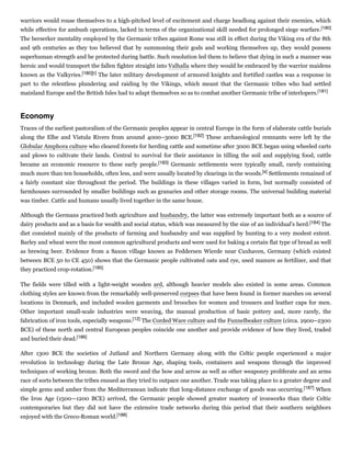 warriors would rouse themselves to a high-pitched level of excitement and charge headlong against their enemies, which
while effective for ambush operations, lacked in terms of the organizational skill needed for prolonged siege warfare.[180]
The berserker mentality employed by the Germanic tribes against Rome was still in effect during the Viking era of the 8th
and 9th centuries as they too believed that by summoning their gods and working themselves up, they would possess
superhuman strength and be protected during battle. Such resolution led them to believe that dying in such a manner was
heroic and would transport the fallen fighter straight into Valhalla where they would be embraced by the warrior maidens
known as the Valkyries.[180][r] The later military development of armored knights and fortified castles was a response in
part to the relentless plundering and raiding by the Vikings, which meant that the Germanic tribes who had settled
mainland Europe and the British Isles had to adapt themselves so as to combat another Germanic tribe of interlopers.[181]
Traces of the earliest pastoralism of the Germanic peoples appear in central Europe in the form of elaborate cattle burials
along the Elbe and Vistula Rivers from around 4000–3000 BCE.[182] These archaeological remnants were left by the
Globular Amphora culture who cleared forests for herding cattle and sometime after 3000 BCE began using wheeled carts
and plows to cultivate their lands. Central to survival for their assistance in tilling the soil and supplying food, cattle
became an economic resource to these early people.[183] Germanic settlements were typically small, rarely containing
much more than ten households, often less, and were usually located by clearings in the woods.[s] Settlements remained of
a fairly constant size throughout the period. The buildings in these villages varied in form, but normally consisted of
farmhouses surrounded by smaller buildings such as granaries and other storage rooms. The universal building material
was timber. Cattle and humans usually lived together in the same house.
Although the Germans practiced both agriculture and husbandry, the latter was extremely important both as a source of
dairy products and as a basis for wealth and social status, which was measured by the size of an individual's herd.[184] The
diet consisted mainly of the products of farming and husbandry and was supplied by hunting to a very modest extent.
Barley and wheat were the most common agricultural products and were used for baking a certain flat type of bread as well
as brewing beer. Evidence from a Saxon village known as Feddersen Wierde near Cuxhaven, Germany (which existed
between BCE 50 to CE 450) shows that the Germanic people cultivated oats and rye, used manure as fertilizer, and that
they practiced crop-rotation.[185]
The fields were tilled with a light-weight wooden ard, although heavier models also existed in some areas. Common
clothing styles are known from the remarkably well-preserved corpses that have been found in former marshes on several
locations in Denmark, and included woolen garments and brooches for women and trousers and leather caps for men.
Other important small-scale industries were weaving, the manual production of basic pottery and, more rarely, the
fabrication of iron tools, especially weapons.[12] The Corded Ware culture and the Funnelbeaker culture (circa. 2900–2300
BCE) of these north and central European peoples coincide one another and provide evidence of how they lived, traded
and buried their dead.[186]
After 1300 BCE the societies of Jutland and Northern Germany along with the Celtic people experienced a major
revolution in technology during the Late Bronze Age, shaping tools, containers and weapons through the improved
techniques of working bronze. Both the sword and the bow and arrow as well as other weaponry proliferate and an arms
race of sorts between the tribes ensued as they tried to outpace one another. Trade was taking place to a greater degree and
simple gems and amber from the Mediterranean indicate that long-distance exchange of goods was occurring.[187] When
the Iron Age (1500—1200 BCE) arrived, the Germanic people showed greater mastery of ironworks than their Celtic
contemporaries but they did not have the extensive trade networks during this period that their southern neighbors
enjoyed with the Greco-Roman world.[188]
Economy
 