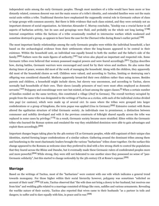 independent units among the early Germanic peoples. Though most members of a tribe would have been more or less
distantly related, common descent was not the main source of a tribe's identity, and extended families were not the main
social units within a tribe. Traditional theories have emphasized the supposedly central role in Germanic culture of clans
or large groups with common ancestry. But there is little evidence that such clans existed, and they were certainly not an
important element of social organization. As historian Alexander C. Murray concludes, "kinship was a crucial factor in all
aspects of barbarian activity, but its uses and groupings were fluid, and probably on the whole not long lasting."[198]
Internal competition within the factions of a tribe occasionally resulted in internecine warfare which weakened and
sometime destroyed a group, as appears to have been the case for the Cherusci tribe during Rome's earlier period.[199]
The most important family relationships among the early Germanic peoples were within the individual household, a fact
based on the archaeological evidence from their settlements where the long-houses appeared to be central in their
existence. Within the household unit, an individual was equally bound to both the mother and the father's side of the
family.[200] Fathers were the main figures of authority,[197] but wives also played an important and respected role. Some
Germanic tribes even believed that women possessed magical powers and were feared accordingly.[201] Tacitus describes
how, during battles, Germanic warriors were encouraged and cared for by their wives and mothers. He also notes that
during times of peace, women did most of the work of managing the household. Along with the children, they apparently
did most of the household chores as well. Children were valued, and according to Tacitus, limiting or destroying one's
offspring was considered shameful. Mothers apparently breast-fed their own children rather than using nurses. Besides
parents and children, a household might include slaves, but slavery was uncommon, and according to Tacitus, slaves
normally had households of their own. Their slaves (usually prisoners of war) were most often employed as domestic
servants.[197] Polygamy and concubinage were rare but existed, at least among the upper classes.[t] When a certain number
of families resided on the same territory, this constituted a village (Dorf in German). The overall territory occupied by
people from the same tribe was designated in the writings of Tacitus as a civitas, with each of the individual civitas divided
into pagi (or cantons), which were made up of several vici. In cases where the tribes were grouped into larger
confederations or a group of kingdoms, the term pagus was applied (Gau in German).[202] Extensive contact with Rome
altered the egalitarian structure of tribal Germanic society. As individuals rose to prominence, a distinction between
commoner and nobility developed and with it the previous constructs of folkright shared equally across the tribe was
replaced in some cases by privilege.[173] As a result, Germanic society became more stratified. Elites within the Germanic
tribes who learned the Roman system and emulated the way they established dominion were able to gain advantages and
exploit them accordingly.[203]
Important changes began taking place by the 4th century CE as Germanic peoples, while still cognizant of their unique clan
identities, started forming larger confederations of a similar culture. Gathering around the dominant tribes among them
and hearkening to the most charismatic leaders brought the various "barbarians" tribes closer together. On the surface this
change appeared to the Romans as welcome since they preferred to deal with a few strong chiefs to control the populations
that they feared across the Rhine and Danube, but it eventually made these Germanic rulers of confederated peoples more
and more powerful.[204] While strong, they were still not federated to one another since they possessed no sense of "pan-
Germanic solidarity", but this started to change noticeably by the 5th century CE at Rome's expense.[205]
Based on the writings of Tacitus, most of the "barbarians" were content with one wife which indicates a general trend
towards monogamy. For those higher within their social hierarchy however, polygamy was sometimes "solicited on
account of their rank".[206] Of note, Tacitus observed that "the wife does not bring a dowry to her husband, but receives one
from him" and wedding gifts related to a marriage consisted of things like oxen, saddles and various armaments. Revealing
the warlike nature of their society, Tacitus also reported that wives came to their husbands "as a partner in toils and
dangers; to suffer and to dare equally with him, in peace and in war.[206]
Marriage
 