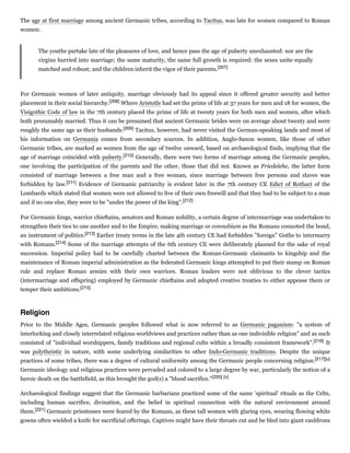 The age at first marriage among ancient Germanic tribes, according to Tacitus, was late for women compared to Roman
women:
The youths partake late of the pleasures of love, and hence pass the age of puberty unexhausted: nor are the
virgins hurried into marriage; the same maturity, the same full growth is required: the sexes unite equally
matched and robust; and the children inherit the vigor of their parents.[207]
For Germanic women of later antiquity, marriage obviously had its appeal since it offered greater security and better
placement in their social hierarchy.[208] Where Aristotle had set the prime of life at 37 years for men and 18 for women, the
Visigothic Code of law in the 7th century placed the prime of life at twenty years for both men and women, after which
both presumably married. Thus it can be presumed that ancient Germanic brides were on average about twenty and were
roughly the same age as their husbands.[209] Tacitus, however, had never visited the German-speaking lands and most of
his information on Germania comes from secondary sources. In addition, Anglo-Saxon women, like those of other
Germanic tribes, are marked as women from the age of twelve onward, based on archaeological finds, implying that the
age of marriage coincided with puberty.[210] Generally, there were two forms of marriage among the Germanic peoples,
one involving the participation of the parents and the other, those that did not. Known as Friedelehe, the latter form
consisted of marriage between a free man and a free woman, since marriage between free persons and slaves was
forbidden by law.[211] Evidence of Germanic patriarchy is evident later in the 7th century CE Edict of Rothari of the
Lombards which stated that women were not allowed to live of their own freewill and that they had to be subject to a man
and if no one else, they were to be "under the power of the king".[212]
For Germanic kings, warrior chieftains, senators and Roman nobility, a certain degree of intermarriage was undertaken to
strengthen their ties to one another and to the Empire, making marriage or connubium as the Romans connoted the bond,
an instrument of politics.[213] Earlier treaty terms in the late 4th century CE had forbidden "foreign" Goths to intermarry
with Romans.[214] Some of the marriage attempts of the 6th century CE were deliberately planned for the sake of royal
succession. Imperial policy had to be carefully charted between the Roman-Germanic claimants to kingship and the
maintenance of Roman imperial administration as the federated Germanic kings attempted to put their stamp on Roman
rule and replace Roman armies with their own warriors. Roman leaders were not oblivious to the clever tactics
(intermarriage and offspring) employed by Germanic chieftains and adopted creative treaties to either appease them or
temper their ambitions.[215]
Prior to the Middle Ages, Germanic peoples followed what is now referred to as Germanic paganism: "a system of
interlocking and closely interrelated religious worldviews and practices rather than as one indivisible religion" and as such
consisted of "individual worshippers, family traditions and regional cults within a broadly consistent framework".[216] It
was polytheistic in nature, with some underlying similarities to other Indo-Germanic traditions. Despite the unique
practices of some tribes, there was a degree of cultural uniformity among the Germanic people concerning religion.[217][u]
Germanic ideology and religious practices were pervaded and colored to a large degree by war, particularly the notion of a
heroic death on the battlefield, as this brought the god(s) a "blood sacrifice."[220] [v]
Archaeological findings suggest that the Germanic barbarians practiced some of the same 'spiritual' rituals as the Celts,
including human sacrifice, divination, and the belief in spiritual connection with the natural environment around
them.[221] Germanic priestesses were feared by the Romans, as these tall women with glaring eyes, wearing flowing white
gowns often wielded a knife for sacrificial offerings. Captives might have their throats cut and be bled into giant cauldrons
Religion
 