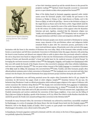 or have their intestines opened up and the entrails thrown to the ground for
prophetic readings.[222] Spiritual rituals frequently occurred in consecrated
groves or upon islands on lakes where perpetual fires burned.[223]
Many of the deities found in Germanic paganism appeared under similar
names across the Germanic peoples, most notably the god known to the
Germans as Wodan or Wotan, to the Anglo-Saxons as Woden, and to the
Norse as Óðinn, as well as the god Thor – known to the Germans as Donar, to
the Anglo-Saxons as Þunor and to the Norse as Þórr. Pagan beliefs amid the
Germanic tribes were reported by some of the earlier Roman historians and
in the 6th century CE another instance of this appears when the Byzantine
historian and poet, Agathias, remarked that the Alamannic religion was
"solidly and unsophisticatedly pagan."[224] Christianity had no relevance for
the pagan barbarians until their contact and integration with Rome.[225]
While the Germanic peoples were slowly converted to Christianity by varying
means, many elements of the pre-Christian culture and indigenous beliefs
remained firmly in place after the conversion process, particularly in the
more rural and distant regions. Of particular note is the survival of the pagan
fascination with the forest in the retention of Christmas tree even today. Many of the Germanic tribes actually revered
forests as sacred places and left them unmolested. Conversion to Christianity broke this pagan obsession with protecting
the forest in some locations and allowed once migrant tribes to settle in places where they previously refused to cultivate
the soil or chop down trees based on religious belief. To that end, the Christianisation of Germanic peoples facilitated the
clearing of forests and therewith provided "a broad and stable basis for the medieval economy of Central Europe" by
leveraging the vast forest resources available to them.[226] The Ostrogoths, Visigoths, and Vandals were Christianized while
they were still outside the bounds of the Empire; however, they converted to Arianism rather than orthodox Catholicism,
and were soon regarded as heretics.[227] The one great written remnant of the Gothic language is a translation of portions
of the Bible made by Ulfilas, the missionary who converted them.[228] Goths, Vandals, and other Germanic peoples often
offered political resistance prior to their conversion to Christianity.[229] The Lombards were not converted until after their
entrance into the Empire, but received Christianity from Arian Germanic groups sometime during the 5th century.[230]
Paganism and Christianity were still being practiced across the empire when Constantine died in CE 337, despite his
conversion; he did however ban pagan rituals at select religious temples.[231] Sometime between CE 391–392, the
barbarian king Theodosius I made an official proclamation which outlawed pagan religions in his region of influence with
various successors like Justinian doing likewise.[231] The Franks were converted directly from paganism to Catholicism
under the leadership of Clovis in about CE 496 without an intervening time as Arians.[40] Eventually the Gothic tribes
turned away from their Arian faith and in CE 589 converted to Catholicism.[232] Several centuries later, Anglo-Saxon and
Frankish missionaries and warriors undertook the conversion of their Saxon neighbors. A key event was the felling of
Thor's Oak near Fritzlar by Boniface, apostle of the Germans, in CE 723. When Thor failed to strike Boniface dead after the
oak hit the ground, the Franks were amazed and began their conversion to the Christian faith.[w]
Eventually for many Germanic tribes, the conversion to Christianity was achieved by armed force, successfully completed
by Charlemagne, in a series of campaigns (the Saxon Wars), that also brought Saxon lands into the Frankish empire.[233]
Massacres, such as the Bloody Verdict of Verden, where as many as 4,500 people were beheaded according to one of
Charlemagne's chroniclers, were a direct result of this policy.[234]
In Scandinavia, Germanic paganism continued to dominate until the 11th century in the form of Norse paganism, when it
was gradually replaced by Christianity.[235]
Roman bronze ﬁgurine depicting
praying German with a Suebian
knot.
 