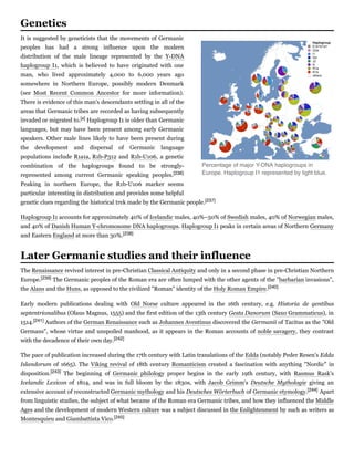 It is suggested by geneticists that the movements of Germanic
peoples has had a strong influence upon the modern
distribution of the male lineage represented by the Y-DNA
haplogroup I1, which is believed to have originated with one
man, who lived approximately 4,000 to 6,000 years ago
somewhere in Northern Europe, possibly modern Denmark
(see Most Recent Common Ancestor for more information).
There is evidence of this man's descendants settling in all of the
areas that Germanic tribes are recorded as having subsequently
invaded or migrated to.[x] Haplogroup I1 is older than Germanic
languages, but may have been present among early Germanic
speakers. Other male lines likely to have been present during
the development and dispersal of Germanic language
populations include R1a1a, R1b-P312 and R1b-U106, a genetic
combination of the haplogroups found to be strongly-
represented among current Germanic speaking peoples.[236]
Peaking in northern Europe, the R1b-U106 marker seems
particular interesting in distribution and provides some helpful
genetic clues regarding the historical trek made by the Germanic people.[237]
Haplogroup I1 accounts for approximately 40% of Icelandic males, 40%–50% of Swedish males, 40% of Norwegian males,
and 40% of Danish Human Y-chromosome DNA haplogroups. Haplogroup I1 peaks in certain areas of Northern Germany
and Eastern England at more than 30%.[238]
The Renaissance revived interest in pre-Christian Classical Antiquity and only in a second phase in pre-Christian Northern
Europe.[239] The Germanic peoples of the Roman era are often lumped with the other agents of the "barbarian invasions",
the Alans and the Huns, as opposed to the civilized "Roman" identity of the Holy Roman Empire.[240]
Early modern publications dealing with Old Norse culture appeared in the 16th century, e.g. Historia  de  gentibus
septentrionalibus (Olaus Magnus, 1555) and the first edition of the 13th century Gesta Danorum (Saxo Grammaticus), in
1514.[241] Authors of the German Renaissance such as Johannes Aventinus discovered the Germanii of Tacitus as the "Old
Germans", whose virtue and unspoiled manhood, as it appears in the Roman accounts of noble savagery, they contrast
with the decadence of their own day.[242]
The pace of publication increased during the 17th century with Latin translations of the Edda (notably Peder Resen's Edda
Islandorum of 1665). The Viking revival of 18th century Romanticism created a fascination with anything "Nordic" in
disposition.[243] The beginning of Germanic philology proper begins in the early 19th century, with Rasmus Rask's
Icelandic  Lexicon  of 1814, and was in full bloom by the 1830s, with Jacob Grimm's Deutsche  Mythologie giving an
extensive account of reconstructed Germanic mythology and his Deutsches Wörterbuch of Germanic etymology.[244] Apart
from linguistic studies, the subject of what became of the Roman era Germanic tribes, and how they influenced the Middle
Ages and the development of modern Western culture was a subject discussed in the Enlightenment by such as writers as
Montesquieu and Giambattista Vico.[245]
Genetics
Percentage of major Y-DNA haplogroups in
Europe. Haplogroup I1 represented by light blue.
Later Germanic studies and their influence
 
