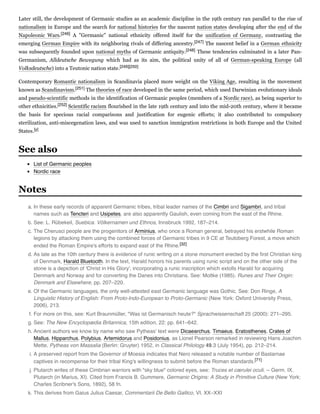 Later still, the development of Germanic studies as an academic discipline in the 19th century ran parallel to the rise of
nationalism in Europe and the search for national histories for the nascent nation states developing after the end of the
Napoleonic Wars.[246] A "Germanic" national ethnicity offered itself for the unification of Germany, contrasting the
emerging German Empire with its neighboring rivals of differing ancestry.[247] The nascent belief in a German ethnicity
was subsequently founded upon national myths of Germanic antiquity.[248] These tendencies culminated in a later Pan-
Germanism, Alldeutsche  Bewegung which had as its aim, the political unity of all of German-speaking Europe (all
Volksdeutsche) into a Teutonic nation state.[249][250]
Contemporary Romantic nationalism in Scandinavia placed more weight on the Viking Age, resulting in the movement
known as Scandinavism.[251] The theories of race developed in the same period, which used Darwinian evolutionary ideals
and pseudo-scientific methods in the identification of Germanic peoples (members of a Nordic race), as being superior to
other ethnicities.[252] Scientific racism flourished in the late 19th century and into the mid-20th century, where it became
the basis for specious racial comparisons and justification for eugenic efforts; it also contributed to compulsory
sterilization, anti-miscegenation laws, and was used to sanction immigration restrictions in both Europe and the United
States.[y]
List of Germanic peoples
Nordic race
a. In these early records of apparent Germanic tribes, tribal leader names of the Cimbri and Sigambri, and tribal
names such as Tencteri and Usipetes, are also apparently Gaulish, even coming from the east of the Rhine.
b. See: L. Rübekeil, Suebica. Völkernamen und Ethnos, Innsbruck 1992, 187–214.
c. The Cherusci people are the progenitors of Arminius, who once a Roman general, betrayed his erstwhile Roman
legions by attacking them using the combined forces of Germanic tribes in 9 CE at Teutoberg Forest, a move which
ended the Roman Empire's efforts to expand east of the Rhine.[32]
d. As late as the 10th century there is evidence of runic writing on a stone monument erected by the ﬁrst Christian king
of Denmark, Harald Bluetooth. In the text, Harald honors his parents using runic script and on the other side of the
stone is a depiction of 'Christ in His Glory', incorporating a runic inscription which extolls Harald for acquiring
Denmark and Norway and for converting the Danes into Christians. See: Moltke (1985). Runes and Their Origin:
Denmark and Elsewhere, pp. 207–220.
e. Of the Germanic languages, the only well-attested east Germanic language was Gothic. See: Don Ringe, A
Linguistic History of English: From Proto-Indo-European to Proto-Germanic (New York: Oxford University Press,
2006), 213.
f. For more on this, see: Kurt Braunmüller, "Was ist Germanisch heute?" Sprachwissenschaft 25 (2000): 271–295.
g. See: The New Encyclopædia Britannica, 15th edition, 22: pp. 641–642.
h. Ancient authors we know by name who saw Pytheas' text were Dicaearchus, Timaeus, Eratosthenes, Crates of
Mallus, Hipparchus, Polybius, Artemidorus and Posidonius, as Lionel Pearson remarked in reviewing Hans Joachim
Mette, Pytheas von Massalia (Berlin: Gruyter) 1952, in Classical Philology 49.3 (July 1954), pp. 212–214.
i. A preserved report from the Governor of Moesia indicates that Nero released a notable number of Bastarnae
captives in recompense for their tribal King's willingness to submit before the Roman standards.[71]
j. Plutarch writes of these Cimbrian warriors with "sky blue" colored eyes, see: Truces et cærulei oculi. -- Germ. IX.
Plutarch (in Marius, XI). Cited from Francis B. Gummere, Germanic Origins: A Study in Primitive Culture (New York:
Charles Scribner's Sons, 1892), 58 fn.
k. This derives from Gaius Julius Caesar, Commentarii De Bello Gallico, VI. XX–XXI
See also
Notes
 