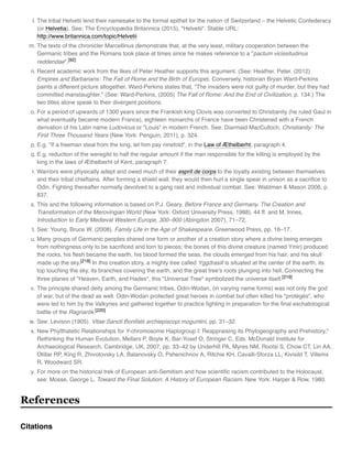 l. The tribal Helvetii lend their namesake to the formal epithet for the nation of Switzerland – the Helvetic Confederacy
(or Helvetia). See: The Encyclopædia Britannica (2015), "Helvetii". Stable URL:
http://www.britannica.com/topic/Helvetii
m. The texts of the chronicler Marcellinus demonstrate that, at the very least, military cooperation between the
Germanic tribes and the Romans took place at times since he makes reference to a "pactum vicissitudinus
reddendae".[92]
n. Recent academic work from the likes of Peter Heather supports this argument. (See: Heather, Peter. (2012)
Empires and Barbarians: The Fall of Rome and the Birth of Europe). Conversely, historian Bryan Ward-Perkins
paints a different picture altogether. Ward-Perkins states that, "The invaders were not guilty of murder, but they had
committed manslaughter." (See: Ward-Perkins, (2005) The Fall of Rome: And the End of Civilization, p. 134.) The
two titles alone speak to their divergent positions.
o. For a period of upwards of 1300 years since the Frankish king Clovis was converted to Christianity (he ruled Gaul in
what eventually became modern France), eighteen monarchs of France have been Christened with a French
derivation of his Latin name Ludovicus or "Louis" in modern French. See: Diarmaid MacCulloch, Christianity: The
First Three Thousand Years (New York: Penguin, 2011), p. 324.
p. E.g. "If a freeman steal from the king, let him pay ninefold", in the Law of Æthelberht, paragraph 4.
q. E.g. reduction of the weregild to half the regular amount if the man responsible for the killing is employed by the
king in the laws of Æthelberht of Kent, paragraph 7.
r. Warriors were physically adept and owed much of their esprit de corps to the loyalty existing between themselves
and their tribal chieftains. After forming a shield wall, they would then hurl a single spear in unison as a sacriﬁce to
Odin. Fighting thereafter normally devolved to a gang raid and individual combat. See: Waldman & Mason 2006, p.
837.
s. This and the following information is based on P.J. Geary, Before France and Germany. The Creation and
Transformation of the Merovingian World (New York: Oxford University Press, 1988), 44 ff. and M. Innes,
Introduction to Early Medieval Western Europe, 300–900 (Abingdon 2007), 71–72.
t. See: Young, Bruce W. (2008). Family Life in the Age of Shakespeare. Greenwood Press, pp. 16–17.
u. Many groups of Germanic peoples shared one form or another of a creation story where a divine being emerges
from nothingness only to be sacriﬁced and torn to pieces; the bones of this divine creature (named Ymir) produced
the rocks, his ﬂesh became the earth, his blood formed the seas, the clouds emerged from his hair, and his skull
made up the sky.[218] In this creation story, a mighty tree called Yggdrasill is situated at the center of the earth, its
top touching the sky, its branches covering the earth, and the great tree's roots plunging into hell. Connecting the
three planes of "Heaven, Earth, and Hades", this "Universal Tree" symbolized the universe itself.[219]
v. The principle shared deity among the Germanic tribes, Odin-Wodan, (in varying name forms) was not only the god
of war, but of the dead as well. Odin-Wodan protected great heroes in combat but often killed his "protégés", who
were led to him by the Valkyries and gathered together to practice ﬁghting in preparation for the ﬁnal eschatological
battle of the Ragnarök.[220]
w. See: Levison (1905). Vitae Sancti Bonifatii archiepiscopi moguntini, pp. 31–32.
x. New Phylthatetic Relationships for Y-chromosome Haplogroup I: Reappraising its Phylogeography and Prehistory,"
Rethinking the Human Evolution, Mellars P, Boyle K, Bar-Yosef O, Stringer C, Eds. McDonald Institute for
Archaeological Research, Cambridge, UK, 2007, pp. 33–42 by Underhill PA, Myres NM, Rootsi S, Chow CT, Lin AA,
Otillar RP, King R, Zhivotovsky LA, Balanovsky O, Pshenichnov A, Ritchie KH, Cavalli-Sforza LL, Kivisild T, Villems
R, Woodward SR.
y. For more on the historical trek of European anti-Semitism and how scientiﬁc racism contributed to the Holocaust,
see: Mosse, George L. Toward the Final Solution: A History of European Racism. New York: Harper & Row, 1980.
References
Citations
 