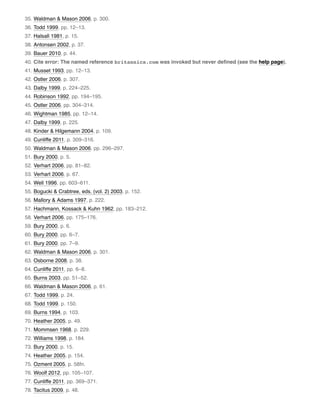 35. Waldman & Mason 2006, p. 300.
36. Todd 1999, pp. 12–13.
37. Halsall 1981, p. 15.
38. Antonsen 2002, p. 37.
39. Bauer 2010, p. 44.
40. Cite error: The named reference britannica.com was invoked but never deﬁned (see the help page).
41. Musset 1993, pp. 12–13.
42. Ostler 2006, p. 307.
43. Dalby 1999, p. 224–225.
44. Robinson 1992, pp. 194–195.
45. Ostler 2006, pp. 304–314.
46. Wightman 1985, pp. 12–14.
47. Dalby 1999, p. 225.
48. Kinder & Hilgemann 2004, p. 109.
49. Cunliffe 2011, p. 309–316.
50. Waldman & Mason 2006, pp. 296–297.
51. Bury 2000, p. 5.
52. Verhart 2006, pp. 81–82.
53. Verhart 2006, p. 67.
54. Well 1996, pp. 603–611.
55. Bogucki & Crabtree, eds. (vol. 2) 2003, p. 152.
56. Mallory & Adams 1997, p. 222.
57. Hachmann, Kossack & Kuhn 1962, pp. 183–212.
58. Verhart 2006, pp. 175–176.
59. Bury 2000, p. 6.
60. Bury 2000, pp. 6–7.
61. Bury 2000, pp. 7–9.
62. Waldman & Mason 2006, p. 301.
63. Osborne 2008, p. 38.
64. Cunliffe 2011, pp. 6–8.
65. Burns 2003, pp. 51–52.
66. Waldman & Mason 2006, p. 61.
67. Todd 1999, p. 24.
68. Todd 1999, p. 150.
69. Burns 1994, p. 103.
70. Heather 2005, p. 49.
71. Mommsen 1968, p. 229.
72. Williams 1998, p. 184.
73. Bury 2000, p. 15.
74. Heather 2005, p. 154.
75. Ozment 2005, p. 58fn.
76. Woolf 2012, pp. 105–107.
77. Cunliffe 2011, pp. 369–371.
78. Tacitus 2009, p. 48.
 