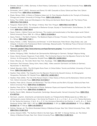 Detwiler, Donald S. (1999). Germany: A Short History. Carbondale, IL: Southern Illinois University Press. ISBN 978-
0-8093-2231-2.
Drinkwater, John F. (2007). Alamanni and Rome 213–496: Caracalla to Clovis. Oxford and New York: Oxford
University Press. ISBN 978-0-19-929568-5.
Eliade, Mircea (1984). A History of Religious Ideas (vol. II): From Gautama Buddha to the Triumph of Christianity.
Chicago and London: University of Chicago Press. ISBN 0-226-20403-0.
Ewing, Thor (2008). Gods and Worshippers in the Viking and Germanic World. Stroud, UK: The History Press.
ISBN 978-0-7524-3590-9.
Ferguson, Robert (2010). The Vikings: A History. New York: Penguin. ISBN 978-0-14-311801-5.
Frassetto, Michael (2003). Encyclopedia of Barbarian Europe: Society in Transformation. Santa Barbara, CA: ABC-
CLIO. ISBN 978-1-57607-263-9.
Geary, Patrick J. Before France and Germany. The creation and transformation of the Merovingian world. Oxford:
Oxford University Press 1988. Xii + 259 pp. ISBN 0-19-504458-4.
Geary, Patrick J. The Myth of Nations. The Medieval Origins of Europe. Princeton: Princeton University Press 2002.
X + 199 pp. ISBN 0-691-11481-1.
Geary, Patrick J. (1999). "Barbarians and Ethnicity". In G.W. Bowersock; Peter Brown; Oleg Grabar, eds. Late
Antiquity: A Guide to the Postclassical World. Cambridge, Massachusetts: The Belknap Press of Harvard University
Press. ISBN 978-0-674-51173-6.
"Germanic peoples" (https://www.britannica.com/topic/Germanic-peoples). Encyclopædia Britannica Online.
Retrieved July 11, 2018.
Golther, Wolfgang (1908). Handbuch der Germanischen Mythologie (in German). Stuttgart: Magnus-Verlag.
Green, Dennis Howard; Siegmund, Frank (2003). The Continental Saxons from the Migration Period to the Tenth
Century: An Ethnographic Perspective. Boydell Press. ISBN 978-1-84383-026-9.
Green, Miranda, ed. The Celtic World. New York, Routledge, 1996. ISBN 978-0-415-05764-6
Hachmann, Rolf; Kossack, Georg; Kuhn, Hans (1962). Völker zwischen Germanen und Kelten (in German).
Neumünster: K. Wachholtz.
Halsall, Maureen (1981). The Old English Rune Poem: A Critical Edition. Toronto and Buffalo: University of Toronto
Press. ISBN 978-0-8020-5477-7.
Heather, Peter (2003). The Visigoths from the Migration Period to the Seventh Century: An Ethnographic
Perspective. Rochester, NY: Boydell Press. ISBN 978-1-84383-033-7.
Heather, Peter (2005). The Fall of the Roman Empire: A New History of Rome and the Barbarians. Oxford and New
York: Oxford University Press. ISBN 978-0-19-515954-7.
Heather, Peter (2012). Empires and Barbarians: The Fall of Rome and the Birth of Europe. Oxford and New York:
Oxford University Press. ISBN 978-0-19-989226-6.
Heather, Peter (2014). The Restoration of Rome: Barbarian Popes and Imperial Pretenders. Oxford and New York:
Oxford University Press. ISBN 978-0-19-936851-8.
Herlihy, David (1985). Medieval Households. Cambridge, Massachusetts: Harvard University Press. ISBN 978-0-
674-56376-6.
Herrmann, Joachim. Griechische und lateinische Quellen zur Frühgeschichte Mitteleuropas bis zur Mitte des 1.
Jahrtausends unserer Zeitrechnung. I. Von Homer bis Plutarch. 8. Jh. v. u. Z. bis 1. Jh. v. u. Z. II. Tacitus-Germania.
III. Von Tacitus bis Ausonius. 2. bis 4. Jh. u. Z. IV. Von Ammianus Marcellinus bis Zosimos. 4. und 5. Jh. u. Z. Berlin:
Akademie Verlag 1988–1992. I: 657 pp. ISBN 3-05-000348-0. II: 291 pp. ISBN 3-05-000349-9. III: 723 pp. ISBN 3-
05-000571-8. IV: 656 pp. ISBN 3-05-000591-2.
Holmes, George, ed. The Oxford Illustrated History of Medieval Europe. New York: Oxford University Press, 1995.
ISBN 978-0-19-280133-3
James, Edward (1995). "The Northern World in the Dark Ages, 400–900". In George Holmes, ed. The Oxford
History of Medieval Europe. New York: Oxford University Press. ISBN 978-0-19-280133-3.
 
