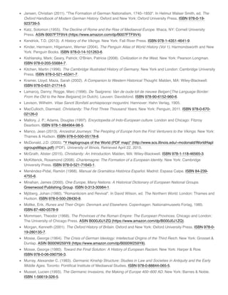 Jansen, Christian (2011). "The Formation of German Nationalism, 1740–1850". In Helmut Walser Smith, ed. The
Oxford Handbook of Modern German History. Oxford and New York: Oxford University Press. ISBN 978-0-19-
923739-5.
Katz, Solomon (1955). The Decline of Rome and the Rise of Mediaeval Europe. Ithaca, NY: Cornell University
Press. ASIN B007FTF9V4 (https://www.amazon.com/dp/B007FTF9V4).
Kendrick, T.D. (2013). A History of the Vikings. New York: Fall River Press. ISBN 978-1-4351-4641-9.
Kinder, Hermann; Hilgemann, Werner (2004). The Penguin Atlas of World History (Vol 1). Harmondsworth and New
York: Penguin Books. ISBN 978-0-14-101263-6.
Kishlansky, Mark; Geary, Patrick; O'Brien, Patricia (2008). Civilization in the West. New York: Pearson Longman.
ISBN 978-0-205-55684-7.
Kitchen, Martin (1996). The Cambridge Illustrated History of Germany. New York and London: Cambridge University
Press. ISBN 978-0-521-45341-7.
Kramer, Lloyd; Maza, Sarah (2002). A Companion to Western Historical Thought. Malden, MA: Wiley-Blackwell.
ISBN 978-0-631-21714-5.
Lamarcq, Danny; Rogge, Marc (1996). De Taalgrens: Van de oude tot de nieuwe Belgen [The Language Border:
From the Old to the New Belgians] (in Dutch). Leuven: Davidsfond. ISBN 978-90-6152-960-6.
Levison, Wilhelm. Vitae Sancti Bonifatii archiepiscopi moguntini. Hannover: Hahn Verlag, 1905.
MacCulloch, Diarmaid. Christianity: The First Three Thousand Years. New York: Penguin, 2011. ISBN 978-0-670-
02126-0
Mallory, J. P.; Adams, Douglas (1997). Encyclopedia of Indo-European culture. London and Chicago: Fitzroy
Dearborn. ISBN 978-1-884964-98-5.
Manco, Jean (2013). Ancestral Journeys: The Peopling of Europe from the First Venturers to the Vikings. New York:
Thames & Hudson. ISBN 978-0-500-05178-8.
McDonald, J.D. (2005). "Y Haplogroups of the World (PDF map)" (http://www.scs.illinois.edu/~mcdonald/WorldHapl
ogroupsMaps.pdf) (PDF). University of Illinois. Retrieved April 22, 2015.
McGrath, Alister (2015). Christianity: An Introduction. Malden, MA: Wiley-Blackwell. ISBN 978-1-118-46565-3.
McKitterick, Rosamond (2008). Charlemagne: The Formation of a European Identity. New York: Cambridge
University Press. ISBN 978-0-521-71645-1.
Menéndez-Pidal, Ramón (1968). Manual de Gramática Histórica Español. Madrid: Espasa Calpe. ISBN 84-239-
4755-6.
Minahan, James (2000). One Europe, Many Nations: A Historical Dictionary of European National Groups.
Greenwood Publishing Group. ISBN 0-313-30984-1.
Mjöberg, Johan (1980). "Romanticism and Revival". In David Wilson, ed. The Northern World. London: Thames and
Hudson. ISBN 978-0-500-28430-8.
Moltke, Erik. Runes and Their Origin: Denmark and Elsewhere. Copenhagen: Nationalmuseets Forlag, 1985.
ISBN 87-480-0578-9
Mommsen, Theodor (1968). The Provinces of the Roman Empire: The European Provinces. Chicago and London:
The University of Chicago Press. ASIN B000J0J1ZQ (https://www.amazon.com/dp/B000J0J1ZQ).
Morgan, Kenneth (2001). The Oxford History of Britain. Oxford and New York: Oxford University Press. ISBN 978-0-
19-280135-7.
Mosse, George (1964). The Crisis of German Ideology: Intellectual Origins of the Third Reich. New York: Grosset &
Dunlap. ASIN B000W259Y8 (https://www.amazon.com/dp/B000W259Y8).
Mosse, George (1980). Toward the Final Solution: A History of European Racism. New York: Harper & Row.
ISBN 978-0-06-090756-3.
Murray, Alexander C. (1983). Germanic Kinship Structure: Studies in Law and Societies in Antiquity and the Early
Middle Ages. Toronto: Pontiﬁcal Institute of Mediaeval Studies. ISBN 978-0-88844-065-5.
Musset, Lucien (1993). The Germanic Invasions, the Making of Europe 400–600 AD. New York: Barnes & Noble.
ISBN 1-56619-326-5.
 