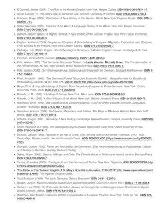 O'Donnell, James (2008). The Ruin of the Roman Empire. New York: Harper Collins. ISBN 978-0-06-078741-7.
Oliver, Lisi (2011). The Body Legal in Barbarian Law. Toronto: University of Toronto. ISBN 978-0-8020-9706-4.
Osborne, Roger (2008). Civilization: A New History of the Western World. New York: Pegasus Books. ISBN 978-1-
933648-76-7.
Ostler, Nicholas (2006). Empires of the Word: A Language History of the World. New York: Harper Perennial.
ISBN 978-0-06-093572-6.
Ozment, Steven (2005). A Mighty Fortress: A New History of the German People. New York: Harper Perennial.
ISBN 978-0-06-093483-5.
Pagden, Anthony (2001). Peoples and Empires: A Short History of European Migration, Exploration, and Conquest,
From Greece to the Present. New York: Modern Library. ISBN 978-0-679-64096-7.
Partridge, Eric (1966). Origins: Short Etymological Dictionary of Modern English. London: Routledge & K. Paul.
ISBN 978-0-7100-1934-9.
Pavlovic, Zoran (2007). Europe. Infobase Publishing. ISBN 1-4381-0455-3.
Pohl, Walter (1997). "The Barbarian Successor States". In Leslie Webster; Michelle Brown. The Transformation of
the Roman World, AD 400–900. London: British Museum Press. ISBN 978-0-7141-0585-7.
Pohl, Walter (2002). Die Völkerwanderung: Eroberung und Integration (in German). Stuttgart: Kohlhammer. ISBN 3-
17-015566-0.
Price, Arnold H. (1965). "The Germanic Forest Taboo and Economic Growth". Vierteljahrshefte für Sozial-und
Wirtschaftsgeschichte. 52 (3): 368–378. JSTOR 20729190 (https://www.jstor.org/stable/20729190).
Ringe, Don. A Linguistic History of English: From Proto-Indo-European to Proto-Germanic. New York: Oxford
University Press, 2006. ISBN 978-0-19-955229-0
Roberts, J. M. (1996). A History of Europe. New York: Allen Lane. ISBN 978-0-9658431-9-5.
Roberts, J. M. (1997). A Short History of the World. New York: Oxford University Press. ISBN 0-19-511504-X.
Robinson, Orrin (1992). Old English and its Closest Relatives: A Survey of the Earliest Germanic Languages.
London: Routledge. ISBN 978-0-8047-1454-9.
Santosuo, Antonio (2004). Barbarians, Marauders, and Inﬁdels: The Ways of Medieval Warfare. New York: MJF
Books. ISBN 978-1-56731-891-3.
Schulze, Hagen (2001). Germany: A New History. Cambridge, Massachusetts: Harvard University Press. ISBN 978-
0-674-00545-7.
Smith, Woodruff D. (1989). The Ideological Origins of Nazi Imperialism. New York: Oxford University Press.
ISBN 978-0-19-504741-7.
Strauss, Gerald (1963). Historian in an Age of Crisis. The Life and Work of Johannes Aventinus, 1477–1534.
Cambridge, Massachusetts: Harvard University Press. ASIN B0000CLVQC (https://www.amazon.com/dp/B0000CL
VQC).
Stümpel, Gustav (1932). Name und Nationalität der Germanen. Eine neue Untersuchung zu Poseidonios, Caesar
und Tacitus (in German). Leipzig: Dieterich Verlag.
Sykes, Bryan (2006). Saxons, Vikings, and Celts: The Genetic Roots of Britain and Ireland. London: Bantam Press.
ISBN 978-0-393-06268-7.
Tacitus, Cornelius (2009). The Agricola and the Germany of Tacitus. New York: Digireads. ASIN B0030FOZ3U (http
s://www.amazon.com/dp/B0030FOZ3U).
"The Order of The Teutonic Knights of St. Mary's Hospital in Jerusalem, 1190–2012" (http://www.imperialteutonicord
er.com/id43.html). The Imperial Teutonic Order.
Todd, Malcolm (1999). The Early Germans. Oxford: Blackwell. ISBN 0-631-16397-2.
Udolph, Jürgen. Namenkundliche Studien zum Germanenproblem. DeGruyter, Berlin 1994, ISBN 3-11-014138-8
Verhart, Leo (2006). Op Zoek naar de Kelten, Nieuwe archeologische ontdekkingen tussen Noordzee en Rijn (in
Dutch). Utrecht: Matrijs. ISBN 978-90-5345-303-2.
Waldman, Carl; Mason, Catherine (2006). Encyclopedia of European Peoples. New York: Facts on File. ISBN 978-
0-8160-4964-6.
 