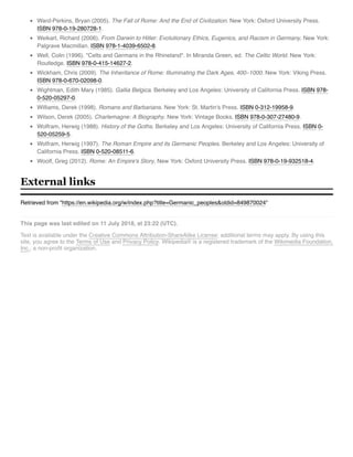 Retrieved from "https://en.wikipedia.org/w/index.php?title=Germanic_peoples&oldid=849870024"
This page was last edited on 11 July 2018, at 23:22 (UTC).
Text is available under the Creative Commons Attribution-ShareAlike License; additional terms may apply. By using this
site, you agree to the Terms of Use and Privacy Policy. Wikipedia® is a registered trademark of the Wikimedia Foundation,
Inc., a non-proﬁt organization.
Ward-Perkins, Bryan (2005). The Fall of Rome: And the End of Civilization. New York: Oxford University Press.
ISBN 978-0-19-280728-1.
Weikart, Richard (2006). From Darwin to Hitler: Evolutionary Ethics, Eugenics, and Racism in Germany. New York:
Palgrave Macmillan. ISBN 978-1-4039-6502-8.
Well, Colin (1996). "Celts and Germans in the Rhineland". In Miranda Green, ed. The Celtic World. New York:
Routledge. ISBN 978-0-415-14627-2.
Wickham, Chris (2009). The Inheritance of Rome: Illuminating the Dark Ages, 400–1000. New York: Viking Press.
ISBN 978-0-670-02098-0.
Wightman, Edith Mary (1985). Gallia Belgica. Berkeley and Los Angeles: University of California Press. ISBN 978-
0-520-05297-0.
Williams, Derek (1998). Romans and Barbarians. New York: St. Martin's Press. ISBN 0-312-19958-9.
Wilson, Derek (2005). Charlemagne: A Biography. New York: Vintage Books. ISBN 978-0-307-27480-9.
Wolfram, Herwig (1988). History of the Goths. Berkeley and Los Angeles: University of California Press. ISBN 0-
520-05259-5.
Wolfram, Herwig (1997). The Roman Empire and its Germanic Peoples. Berkeley and Los Angeles: University of
California Press. ISBN 0-520-08511-6.
Woolf, Greg (2012). Rome: An Empire's Story. New York: Oxford University Press. ISBN 978-0-19-932518-4.
External links
 