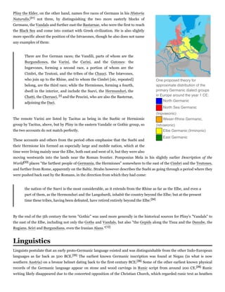 Pliny the Elder, on the other hand, names five races of Germans in his Historia
Naturalis,[31] not three, by distinguishing the two more easterly blocks of
Germans, the Vandals and further east the Bastarnae, who were the first to reach
the Black Sea and come into contact with Greek civilization. He is also slightly
more specific about the position of the Istvaeones, though he also does not name
any examples of them:
There are five German races; the Vandili, parts of whom are the
Burgundiones, the Varini, the Carini, and the Gutones: the
Ingævones, forming a second race, a portion of whom are the
Cimbri, the Teutoni, and the tribes of the Chauci. The Istævones,
who join up to the Rhine, and to whom the Cimbri [sic, repeated]
belong, are the third race; while the Hermiones, forming a fourth,
dwell in the interior, and include the Suevi, the Hermunduri, the
Chatti, the Cherusci, [c] and the Peucini, who are also the Basternæ,
adjoining the Daci.
The remote Varini are listed by Tacitus as being in the Suebic or Hermionic
group by Tacitus, above, but by Pliny in the eastern Vandalic or Gothic group, so
the two accounts do not match perfectly.
These accounts and others from the period often emphasise that the Suebi and
their Hermione kin formed an especially large and mobile nation, which at the
time were living mainly near the Elbe, both east and west of it, but they were also
moving westwards into the lands near the Roman frontier. Pomponius Mela in his slightly earlier Description  of  the
World[33] places "the farthest people of Germania, the Hermiones" somewhere to the east of the Cimbri and the Teutones,
and further from Rome, apparently on the Baltic. Strabo however describes the Suebi as going through a period where they
were pushed back east by the Romans, in the direction from which they had come:
the nation of the Suevi is the most considerable, as it extends from the Rhine as far as the Elbe, and even a
part of them, as the Hermonduri and the Langobardi, inhabit the country beyond the Elbe; but at the present
time these tribes, having been defeated, have retired entirely beyond the Elbe.[34]
By the end of the 5th century the term "Gothic" was used more generally in the historical sources for Pliny's "Vandals" to
the east of the Elbe, including not only the Goths and Vandals, but also "the Gepids along the Tisza and the Danube, the
Rugians, Sciri and Burgundians, even the Iranian Alans."[12]
Linguists postulate that an early proto-Germanic language existed and was distinguishable from the other Indo-European
languages as far back as 500 BCE.[35] The earliest known Germanic inscription was found at Negau (in what is now
southern Austria) on a bronze helmet dating back to the first century BCE.[36] Some of the other earliest known physical
records of the Germanic language appear on stone and wood carvings in Runic script from around 200 CE.[26] Runic
writing likely disappeared due to the concerted opposition of the Christian Church, which regarded runic text as heathen
One proposed theory for
approximate distribution of the
primary Germanic dialect groups
in Europe around the year 1 CE:
   North Germanic
   North Sea Germanic
(Ingvaeonic)
   Weser-Rhine Germanic,
(Istvaeonic)
   Elbe Germanic (Irminonic)
   East Germanic
Linguistics
 
