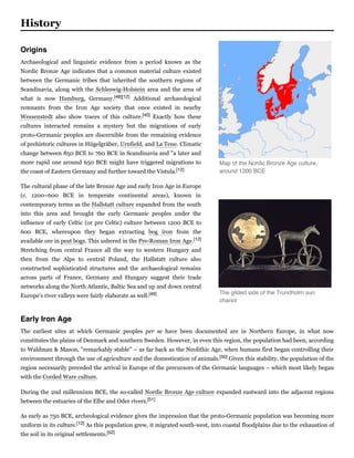Archaeological and linguistic evidence from a period known as the
Nordic Bronze Age indicates that a common material culture existed
between the Germanic tribes that inherited the southern regions of
Scandinavia, along with the Schleswig-Holstein area and the area of
what is now Hamburg, Germany.[48][12] Additional archaeological
remnants from the Iron Age society that once existed in nearby
Wessenstedt also show traces of this culture.[40] Exactly how these
cultures interacted remains a mystery but the migrations of early
proto-Germanic peoples are discernible from the remaining evidence
of prehistoric cultures in Hügelgräber, Urnfield, and La Tene. Climatic
change between 850 BCE to 760 BCE in Scandinavia and "a later and
more rapid one around 650 BCE might have triggered migrations to
the coast of Eastern Germany and further toward the Vistula.[12]
The cultural phase of the late Bronze Age and early Iron Age in Europe
(c. 1200–600 BCE in temperate continental areas), known in
contemporary terms as the Hallstatt culture expanded from the south
into this area and brought the early Germanic peoples under the
influence of early Celtic (or pre Celtic) culture between 1200 BCE to
600 BCE, whereupon they began extracting bog iron from the
available ore in peat bogs. This ushered in the Pre-Roman Iron Age.[12]
Stretching from central France all the way to western Hungary and
then from the Alps to central Poland, the Hallstatt culture also
constructed sophisticated structures and the archaeological remains
across parts of France, Germany and Hungary suggest their trade
networks along the North Atlantic, Baltic Sea and up and down central
Europe's river valleys were fairly elaborate as well.[49]
The earliest sites at which Germanic peoples per  se have been documented are in Northern Europe, in what now
constitutes the plains of Denmark and southern Sweden. However, in even this region, the population had been, according
to Waldman & Mason, "remarkably stable" – as far back as the Neolithic Age, when humans first began controlling their
environment through the use of agriculture and the domestication of animals.[50] Given this stability, the population of the
region necessarily preceded the arrival in Europe of the precursors of the Germanic languages – which most likely began
with the Corded Ware culture.
During the 2nd millennium BCE, the so-called Nordic Bronze Age culture expanded eastward into the adjacent regions
between the estuaries of the Elbe and Oder rivers.[51]
As early as 750 BCE, archeological evidence gives the impression that the proto-Germanic population was becoming more
uniform in its culture.[12] As this population grew, it migrated south-west, into coastal floodplains due to the exhaustion of
the soil in its original settlements.[52]
History
Map of the Nordic Bronze Age culture,
around 1200 BCE
The gilded side of the Trundholm sun
chariot
Origins
Early Iron Age
 