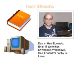 Das ist Herr Eduardo.
Er ist IT techniher.
Er whont in Wadenswil.
Herr Eduardo's hobby ist
Lesen.
 