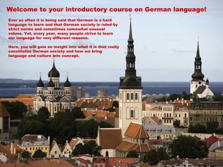 Welcome to your introductory course on German language!
Ever so often it is being said that German is a hard


      German
language to learn and that German society is ruled by
strict norms and sometimes somewhat unusual
values. Yet, every year, many people strive to learn
our language for very different reasons.

    Trial Lesson
Here, you will gain an insight into what it is that really
constitutes German society and how we bring
language and culture into concept.




 The trail lesson is approximately 30
   minutes long and constitutes an
introduction to the German language.
 