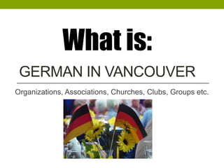 GERMAN IN VANCOUVER
Organizations, Associations, Churches, Clubs, Groups etc.
What is:
 