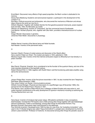 Ernst Mach: Discovered many effects of high speed projectiles; the Mach number is dedicated to his
memory.
Georg Hans Madelung: Academic and aeronautical engineer; a participant in the development of the
Junkers F.13.
Karl Marx: Political economist and philosopher, who discovered the mechanics of Marxism and whose
ideas influence the world we now live in.
Wilhelm Maybach: Together with Gottlieb Daimler the first gasoline-powered motorcycle, power-engined
boat and later, 1902, the Mercedes car model.
Ottomar von Mayenburg: Inventor of "Chlorodont", the first commercial brand of toothpaste.
Lise Meitner: Nuclear physicist, who, together with Otto Hahn, provided a theoretical account of nuclear
fission.
Gregor Mendel: Discoveries in genetics.
Johannes Peter Müller: Discoveries in physiology.

N

Walther Nernst: Inventor of the Nernst lamp and Nobel laureate.
Karl Nessler: Inventor of the permanent wave.

O

Hermann Oberth: Pioneer of rocket science and discoverer of the Oberth effect.
Hans Joachim Pabst von Ohain: The modern jet engine in 1933, patented in 1936.
Nikolaus August Otto: Inventor of the first internal-combustion engine to efficiently burn fuel directly in a
piston chamber.

P

Max Planck: Physicist, Scientist. He is considered to be the founder of the quantum theory, and one of the
most important physicists of the twentieth century.
Robert Wichard Pohl: In 1938, together with Rudolf Hilsch, built first functioning solid-state amplifier using
salt as the semiconductor.

R

Johann Philipp Reis: Inventor of the first phone transmitter in 1861, he also invented the term Telephone.
Ralf Reski: Moss bioreactor (1998)
Paul Julius Freiherr von Reuter: Communications pioneer.
Wilhelm Conrad Röntgen: Physicist and discoverer of x-rays/Röntgen rays (8 November 1895), this
earned him the first Nobel Prize in Physics in 1901.
Fritz Reiche: was a student of Max Planck and a colleague of Albert Einstein,who was active in, and
made important contributions to the early development of quantum mechanics including co-authoring the
Thomas-Reiche-Kuhn sum rule

S

Hans Sauer: Inventor of miniature high power relays; 309 patents worldwide in relay conceptions.
Adolf Scheibe: Invented the PTR Quartz clock (1930) among other things together with Udo Adelsberger.
Heinrich Schliemann: Father of archaeology, among other things he discovered Homeric Troy.
Bernhard Schmidt: Discovered major improvements to the telescope.
Paul Schmidt (inventor): Developed since 1928 his idea of a new drive, the "pulsating incineration", also
used in the V1-Rocket (engine was called "Argus-Schmidtrohr"); pulsejet was a development by Schmidt.
Johann Lukas Schönlein: Professor of medicine, he discovered among other things the parasitic cause of
 