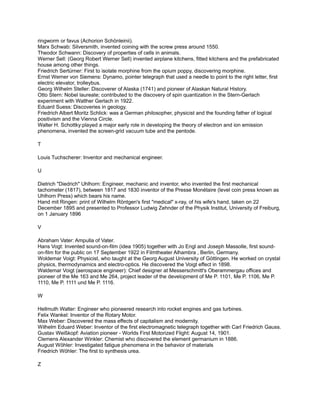 ringworm or favus (Achorion Schönleinii).
Marx Schwab: Silversmith, invented coining with the screw press around 1550.
Theodor Schwann: Discovery of properties of cells in animals.
Werner Sell: (Georg Robert Werner Sell) invented airplane kitchens, fitted kitchens and the prefabricated
house among other things.
Friedrich Sertürner: First to isolate morphine from the opium poppy, discovering morphine.
Ernst Werner von Siemens: Dynamo, pointer telegraph that used a needle to point to the right letter, first
electric elevator, trolleybus.
Georg Wilhelm Steller: Discoverer of Alaska (1741) and pioneer of Alaskan Natural History.
Otto Stern: Nobel laureate; contributed to the discovery of spin quantization in the Stern-Gerlach
experiment with Walther Gerlach in 1922.
Eduard Suess: Discoveries in geology.
Friedrich Albert Moritz Schlick: was a German philosopher, physicist and the founding father of logical
positivism and the Vienna Circle.
Walter H. Schottky:played a major early role in developing the theory of electron and ion emission
phenomena, invented the screen-grid vacuum tube and the pentode.

T

Louis Tuchscherer: Inventor and mechanical engineer.

U

Dietrich "Diedrich" Uhlhorn: Engineer, mechanic and inventor, who invented the first mechanical
tachometer (1817), between 1817 and 1830 inventor of the Presse Monétaire (level coin press known as
Uhlhorn Press) which bears his name.
Hand mit Ringen: print of Wilhelm Röntgen's first "medical" x-ray, of his wife's hand, taken on 22
December 1895 and presented to Professor Ludwig Zehnder of the Physik Institut, University of Freiburg,
on 1 January 1896

V

Abraham Vater: Ampulla of Vater.
Hans Vogt: Invented sound-on-film (idea 1905) together with Jo Engl and Joseph Massolle, first sound-
on-film for the public on 17 September 1922 in Filmtheater Alhambra , Berlin, Germany.
Woldemar Voigt: Physicist, who taught at the Georg August University of Göttingen. He worked on crystal
physics, thermodynamics and electro-optics. He discovered the Voigt effect in 1898.
Waldemar Voigt (aerospace engineer): Chief designer at Messerschmitt's Oberammergau offices and
pioneer of the Me 163 and Me 264, project leader of the development of Me P. 1101, Me P. 1106, Me P.
1110, Me P. 1111 und Me P. 1116.

W

Hellmuth Walter: Engineer who pioneered research into rocket engines and gas turbines.
Felix Wankel: Inventor of the Rotary Motor.
Max Weber: Discovered the mass effects of capitalism and modernity.
Wilhelm Eduard Weber: Inventor of the first electromagnetic telegraph together with Carl Friedrich Gauss.
Gustav Weißkopf: Aviation pioneer - Worlds First Motorized Flight: August 14, 1901.
Clemens Alexander Winkler: Chemist who discovered the element germanium in 1886.
August Wöhler: Investigated fatigue phenomena in the behavior of materials
Friedrich Wöhler: The first to synthesis urea.

Z
 