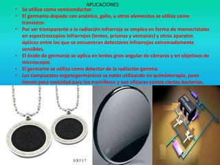 APLICACIONES
•   Se utiliza como semiconductor.
•   El germanio dopado con arsénico, galio, u otros elementos se utiliza como
    transistor.
•   Por ser transparente a la radiación infrarroja se emplea en forma de monocristales
    en espectroscopios infrarrojos (lentes, prismas y ventanas) y otros aparatos
    ópticos entre los que se encuentran detectores infrarrojos extremadamente
    sensibles.
•   El óxido de germanio se aplica en lentes gran angular de cámaras y en objetivos de
    microscopio.
•   El germanio se utiliza como detector de la radiación gamma.
•   Los compuestos organogermánicos se están utilizando en quimioterapia, pues
    tienen poca toxicidad para los mamíferos y son eficaces contra ciertas bacterias.
•
 