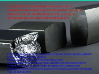 La producción principal de germanio es como un
subproducto de la obtención del mineral de zinc y no se
producen más de 100 toneladas al año. Es es muy
demandado por sus importantes aplicaciones.




http://mediateca.educa.madrid.org/imagen/ver.php?id_imagen=pq3zwfv16bxdjtmf
http://es.wikipedia.org/wiki/Germanio
http://www.acienciasgalilei.com/qui/elementos/as.htm
http://lavidadejaime-vides.blogspot.com/2010/09/transistores-bipolares.html
http://www.opcionsalud.com.ar/HelpRTot/MateriaNotas/Germanio.htm
http://spanish.alibaba.com/product-gs/germanium-polycrystalline-zone-refined-gpz-
ingot--262266621.html
 