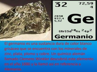 El germanio es una sustancia dura de color blanco
grisáceo que se encuentra con los minerales de
zinc, plata, plomo y cobre. Un químico alemán
llamado Clemens Winkler descubrió este elemento
en el año 1886 y la llamó así en referencia a
Alemania.
 