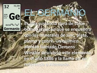 EL GERMANIO
Es una sustancia dura de color
blanco grisáceo que se encuentra
con los minerales de zinc, plata,
plomo y cobre. Un químico
alemán llamado Clemens
Winkler descubrió este elemento
en el año 1886 y la llamó así en
referencia a Alemania.
 