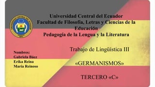 Universidad Central del Ecuador
Facultad de Filosofía, Letras y Ciencias de la
Educación
Pedagogía de la Lengua y la Literatura
Nombres:
Gabriela Báez
Erika Reina
María Reinoso
Trabajo de Lingüística III
«GERMANISMOS»
TERCERO «C»
 