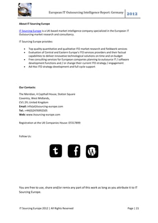 European IT Outsourcing Intelligence Report: Germany
                                                                                         2012

About IT Sourcing Europe

IT Sourcing Europe is a UK-based market intelligence company specialized in the European IT
Outsourcing market research and consultancy.

IT Sourcing Europe provides:

      Top quality quantitative and qualitative ITO market research and fieldwork services
      Evaluation of Central and Eastern Europe's ITO services providers and their factual
       capabilities to deliver innovative technological solutions on time and on budget
      Free consulting services for European companies planning to outsource IT / software
       development functions and / or change their current ITO strategy / engagement
      Ad-Hoc ITO strategy development and full-cycle support




Our Contacts:

The Meridian, 4 Copthall House, Station Square
Coventry, West Midlands,
CV1 2FL United Kingdom
Email: info(at)itsourcing-europe.com
Tel.: +44(0)2476992505
Web: www.itsourcing-europe.com

Registration at the UK Companies House: 07217899



Follow Us:




You are free to use, share and/or remix any part of this work as long as you attribute it to IT
Sourcing Europe.




IT Sourcing Europe 2012 | All Rights Reserved                                            Page | 21
 