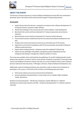 European IT Outsourcing Intelligence Report: Germany
                                                                                          2012

ABOUT THE SURVEY
The German IT Outsourcing versus In-House Software Development Survey 2012 was conducted in
November 2012 in the frames of the 3d Annual All-European IT Outsourcing research.

Survey goals:

      Explore factors that drive German companies to outsource their software development / IT
       function(s) onshore, nearshore and/or offshore
      Identify key challenges of the outsourced and in-house software / web development
      Benchmark the current and future demands for IT outsourcing services across diverse
       industries
      Benchmark the current and future demands for IT resources within Germany
      Find out which business model works best for the outsourced software development and
       why
      Compare and contrast the actual incurred versus contracted costs of ITO services
      Explore the current level of satisfaction with ITO service providers and quality of delivered
       software products/services
      Explore factors keeping German companies away from adopting IT Outsourcing
      Explore the key challenges and problem solving best practices adopted by German
       companies that develop / manage their software solutions in-house.

The survey was available online and hosted by SurveyMonkey, the world’s leading provider of web-
based survey solutions. In order to reach as many German companies as possible, IT Sourcing Europe
used its own database of business contacts and sent out a survey invitation email to each company’s
decision maker(s) (C-level executives, IT Managers, Directors, Heads of Software Development, etc).

Additionally, inbound marketing initiatives were launched in order to attract more companies to
participate in the survey. In the frames of this initiative, the following steps were taken:

      Online press releases and survey announcements distribution;
      Survey localization and optimization in social media such as LinkedIn, XING, Facebook,
       Twitter, Word Press

Number of survey participants – 764 German companies, of which 398 were IT / software
development outsourcing companies and 366 – companies developing their IT / software solutions
internally.




 IT Sourcing Europe 2012 | All Rights Reserved                                              Page | 3
 