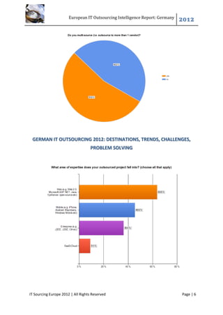 European IT Outsourcing Intelligence Report: Germany
                                                                              2012




 GERMAN IT OUTSOURCING 2012: DESTINATIONS, TRENDS, CHALLENGES,
                                   PROBLEM SOLVING




IT Sourcing Europe 2012 | All Rights Reserved                                 Page | 6
 