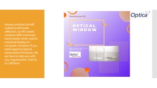 AlwayswindowsareAR
coatedtoeliminate
reflection,soARcoated
windowsofferimproved
transmissionwhenusedin
industrialdisplaysor
computermonitors.Ifyou
needsapphireOptical
transmissionWindows,We
areheretohelpyouwith
yourrequirement.VisitUs
orCallNow!
 