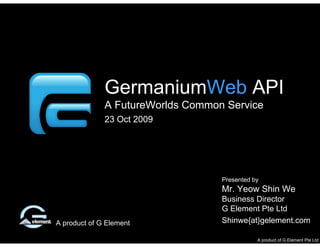 FutureWorlds Common Service




              GermaniumWeb API
              A FutureWorlds Common Service
              23 Oct 2009




                                   Presented by
                                   Mr. Yeow Shin We
                                   Business Director
                                   G Element Pte Ltd
A product of G Element             Shinwe{at}gelement.com

                                              A product of G Element Pte Ltd
 