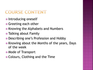  Introducing oneself
Greeting each other
Knowing the Alphabets and Numbers
Talking about Family
Describing one’s Profession and Hobby
Knowing about the Months of the years, Days
of the week
Mode of Transport
Colours, Clothing and the Time