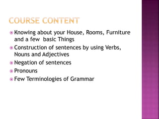  Knowing about your House, Rooms, Furniture
and a few basic Things
Construction of sentences by using Verbs,
Nouns and Adjectives
Negation of sentences
Pronouns
Few Terminologies of Grammar