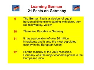 Learning German
21 Facts on Germany
9

The German flag is a tricolour of equal
horizontal dimensions starting with black, then
red followed by, yellow.

10

There are 16 states in Germany.

11

It has a population of over 80 million
inhabitants and is also the most populated
country in the European Union.

12

For the majority of the 2008 recession,
Germany was the major economic power in the
European Union.

 