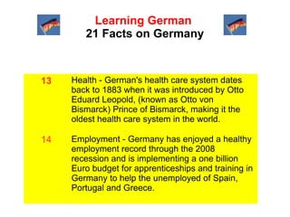 Learning German
21 Facts on Germany

13

Health - German's health care system dates
back to 1883 when it was introduced by Otto
Eduard Leopold, (known as Otto von
Bismarck) Prince of Bismarck, making it the
oldest health care system in the world.

14

Employment - Germany has enjoyed a healthy
employment record through the 2008
recession and is implementing a one billion
Euro budget for apprenticeships and training in
Germany to help the unemployed of Spain,
Portugal and Greece.

 