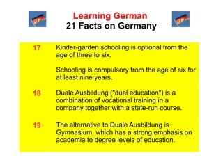 Learning German
21 Facts on Germany
17

Kinder-garden schooling is optional from the
age of three to six.
Schooling is compulsory from the age of six for
at least nine years.

18

Duale Ausbildung ("dual education") is a
combination of vocational training in a
company together with a state-run course.

19

The alternative to Duale Ausbildung is
Gymnasium, which has a strong emphasis on
academia to degree levels of education.

 