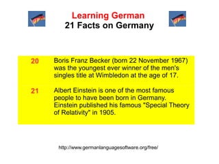 Learning German
21 Facts on Germany

20

Boris Franz Becker (born 22 November 1967)
was the youngest ever winner of the men's
singles title at Wimbledon at the age of 17.

21

Albert Einstein is one of the most famous
people to have been born in Germany.
Einstein published his famous "Special Theory
of Relativity" in 1905.

http://www.germanlanguagesoftware.org/free/

 