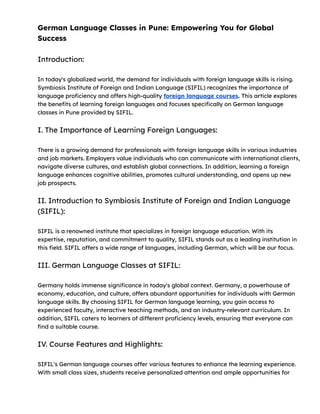German Language Classes in Pune: Empowering You for Global
Success
Introduction:
In today's globalized world, the demand for individuals with foreign language skills is rising.
Symbiosis Institute of Foreign and Indian Language (SIFIL) recognizes the importance of
language proficiency and offers high-quality foreign language courses. This article explores
the benefits of learning foreign languages and focuses specifically on German language
classes in Pune provided by SIFIL.
I. The Importance of Learning Foreign Languages:
There is a growing demand for professionals with foreign language skills in various industries
and job markets. Employers value individuals who can communicate with international clients,
navigate diverse cultures, and establish global connections. In addition, learning a foreign
language enhances cognitive abilities, promotes cultural understanding, and opens up new
job prospects.
II. Introduction to Symbiosis Institute of Foreign and Indian Language
(SIFIL):
SIFIL is a renowned institute that specializes in foreign language education. With its
expertise, reputation, and commitment to quality, SIFIL stands out as a leading institution in
this field. SIFIL offers a wide range of languages, including German, which will be our focus.
III. German Language Classes at SIFIL:
Germany holds immense significance in today's global context. Germany, a powerhouse of
economy, education, and culture, offers abundant opportunities for individuals with German
language skills. By choosing SIFIL for German language learning, you gain access to
experienced faculty, interactive teaching methods, and an industry-relevant curriculum. In
addition, SIFIL caters to learners of different proficiency levels, ensuring that everyone can
find a suitable course.
IV. Course Features and Highlights:
SIFIL's German language courses offer various features to enhance the learning experience.
With small class sizes, students receive personalized attention and ample opportunities for
 